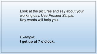 Look at the pictures and say about your
working day. Use Present Simple.
Key words will help you.
Example:
I get up at 7 o’clock.