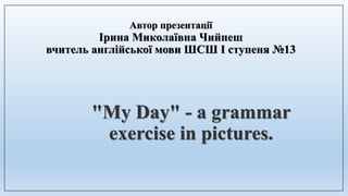 Автор презентації
Ірина Миколаївна Чийпеш
вчитель англійської мови ШСШ I ступеня №13
"My Day" - a grammar
exercise in pictures.
 