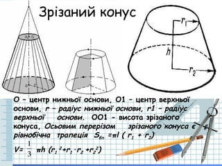 Зрізаний конус
О – центр нижньої основи, О1 – центр верхньої
основи, r – радіус нижньої основи, r1 – радіус
верхньої основи. ОО1 - висота зрізаного
конуса, Осьовим перерізом зрізаного конуса є
рівнобічна трапеція Sбп =πl ( r1 + r2)
V= πh (r1
2
+r1·r2 +r2
2
)
3
1
 