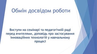 Обмін досвідом роботи
Виступи на семінарі та педагогічній раді
перед вчителями, доповідь про застосування
інноваційних технологій у навчальному
процесі
 