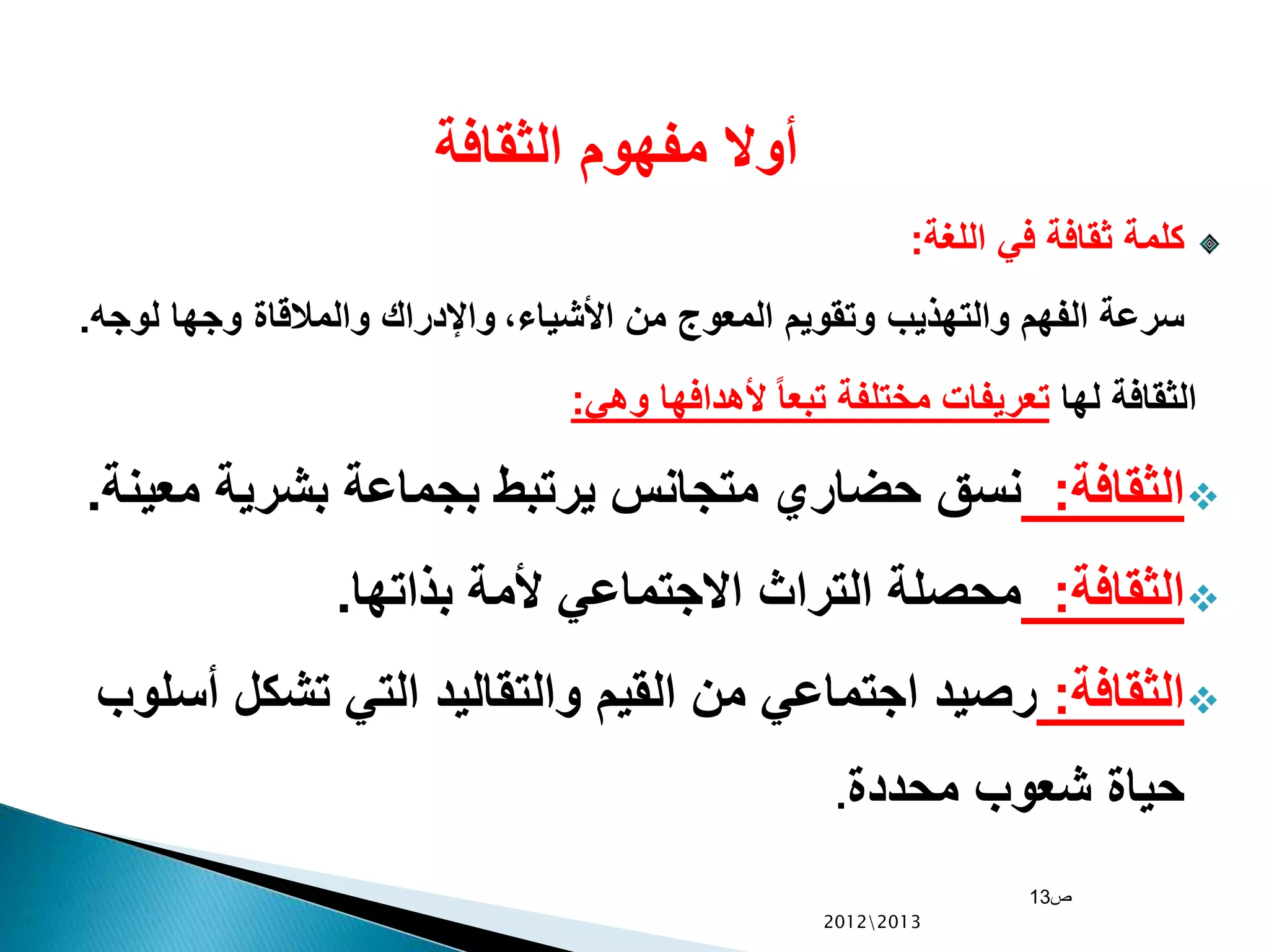 ‫الثقافة‬ ‫مفهوم‬ ‫أوال‬
‫اللغة‬ ‫في‬ ‫ثقافة‬ ‫كلمة‬:
،‫األشياء‬ ‫من‬ ‫المعوج‬ ‫وتقويم‬ ‫والتهذيب‬ ‫الفهم‬ ‫سرعة‬‫لوجه‬ ‫وجها‬ ‫والمالقاة‬ ‫واإلدراك‬.
‫لها‬ ‫الثقافة‬‫وهي‬ ‫ألهدافها‬ ً‫ا‬‫تبع‬ ‫مختلفة‬ ‫تعريفات‬:
‫الثقافة‬:‫مع‬ ‫بشرية‬ ‫بجماعة‬ ‫يرتبط‬ ‫متجانس‬ ‫حضاري‬ ‫نسق‬‫ينة‬.
‫الثقافة‬:‫بذاتها‬ ‫ألمة‬ ‫االجتماعي‬ ‫التراث‬ ‫محصلة‬.
‫الثقافة‬:‫أس‬ ‫تشكل‬ ‫التي‬ ‫والتقاليد‬ ‫القيم‬ ‫من‬ ‫اجتماعي‬ ‫رصيد‬‫لوب‬
‫محددة‬ ‫شعوب‬ ‫حياة‬.
‫ص‬13
20122013
 