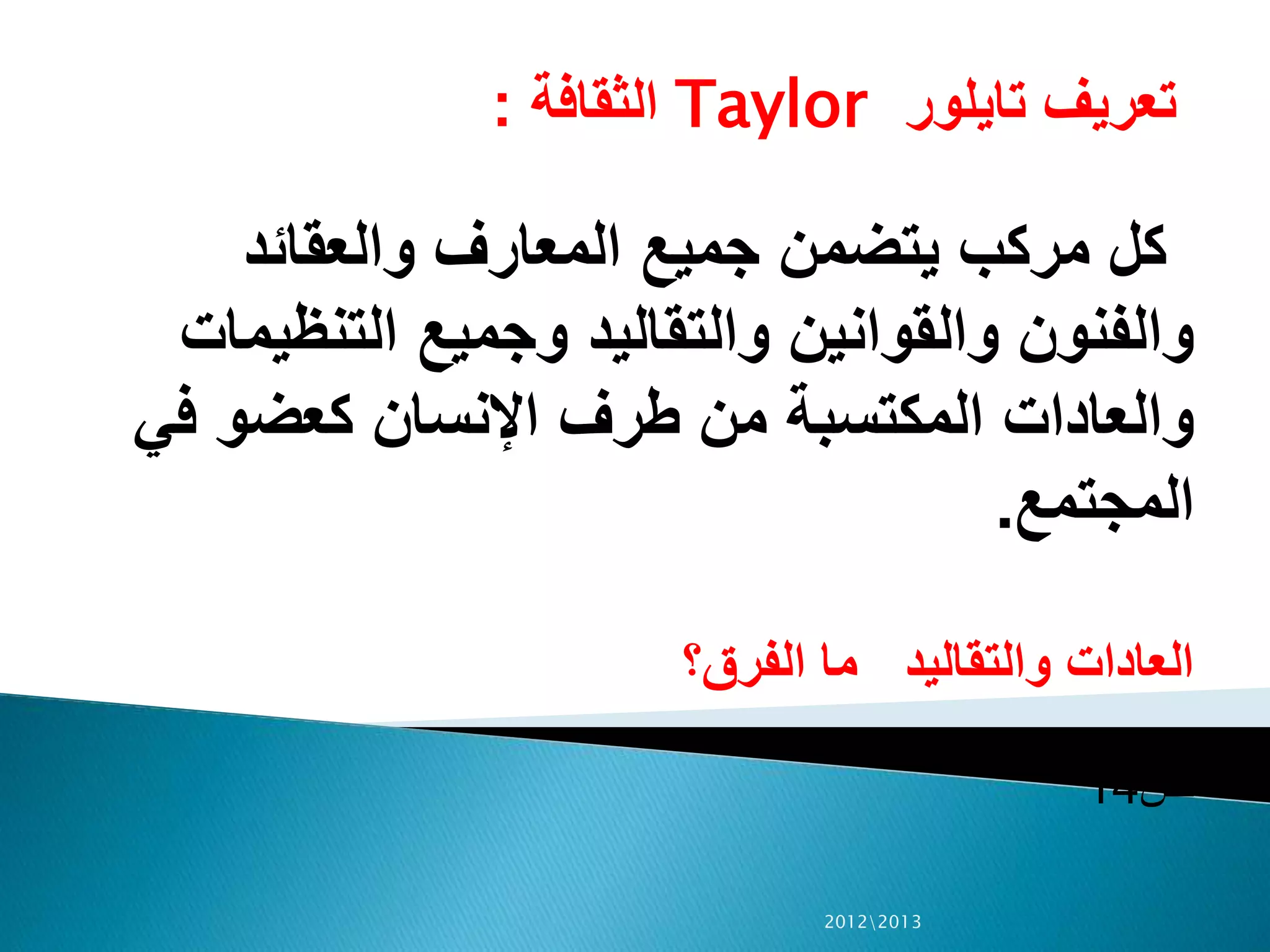 ‫تايلور‬ ‫تعريف‬Taylor‫الثقافة‬:
‫والعقائد‬ ‫المعارف‬ ‫جميع‬ ‫يتضمن‬ ‫مركب‬ ‫كل‬
‫التنظي‬ ‫وجميع‬ ‫والتقاليد‬ ‫والقوانين‬ ‫والفنون‬‫مات‬
‫ف‬ ‫كعضو‬ ‫اإلنسان‬ ‫طرف‬ ‫من‬ ‫المكتسبة‬ ‫والعادات‬‫ي‬
‫المجتمع‬.
‫الفرق؟‬ ‫ما‬ ‫والتقاليد‬ ‫العادات‬
‫ص‬14
20122013
 