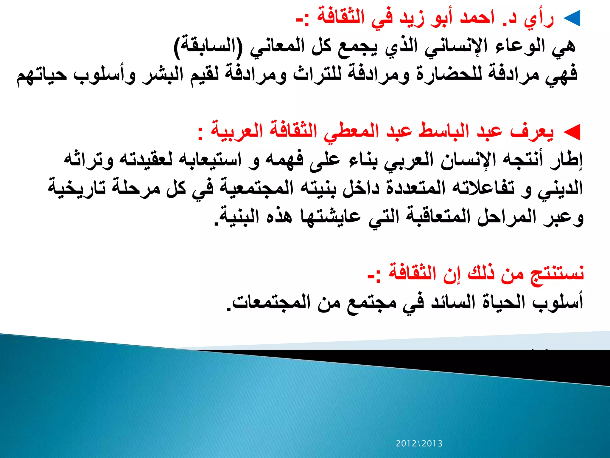 ◄‫رأي‬‫د‬.‫الثقافة‬ ‫في‬ ‫زيد‬ ‫أبو‬ ‫احمد‬:-
‫المعاني‬ ‫كل‬ ‫يجمع‬ ‫الذي‬ ‫اإلنساني‬ ‫الوعاء‬ ‫هي‬(‫السابقة‬)
‫للحضارة‬ ‫مرادفة‬ ‫فهي‬‫ح‬ ‫وأسلوب‬ ‫البشر‬ ‫لقيم‬ ‫ومرادفة‬ ‫للتراث‬ ‫ومرادفة‬‫ياتهم‬
◄‫العربية‬ ‫الثقافة‬ ‫المعطي‬ ‫عبد‬ ‫الباسط‬ ‫عبد‬ ‫يعرف‬:
‫وت‬ ‫لعقيدته‬ ‫استيعابه‬ ‫و‬ ‫فهمه‬ ‫على‬ ‫بناء‬ ‫العربي‬ ‫اإلنسان‬ ‫أنتجه‬ ‫إطار‬‫راثه‬
‫تا‬ ‫مرحلة‬ ‫كل‬ ‫في‬ ‫المجتمعية‬ ‫بنيته‬ ‫داخل‬ ‫المتعددة‬ ‫تفاعالته‬ ‫و‬ ‫الديني‬‫ريخية‬
‫البنية‬ ‫هذه‬ ‫عايشتها‬ ‫التي‬ ‫المتعاقبة‬ ‫المراحل‬ ‫وعبر‬.
‫الثقافة‬ ‫إن‬ ‫ذلك‬ ‫من‬ ‫نستنتج‬:-
‫المجتمعات‬ ‫من‬ ‫مجتمع‬ ‫في‬ ‫السائد‬ ‫الحياة‬ ‫أسلوب‬.
‫ص‬14
20122013
 