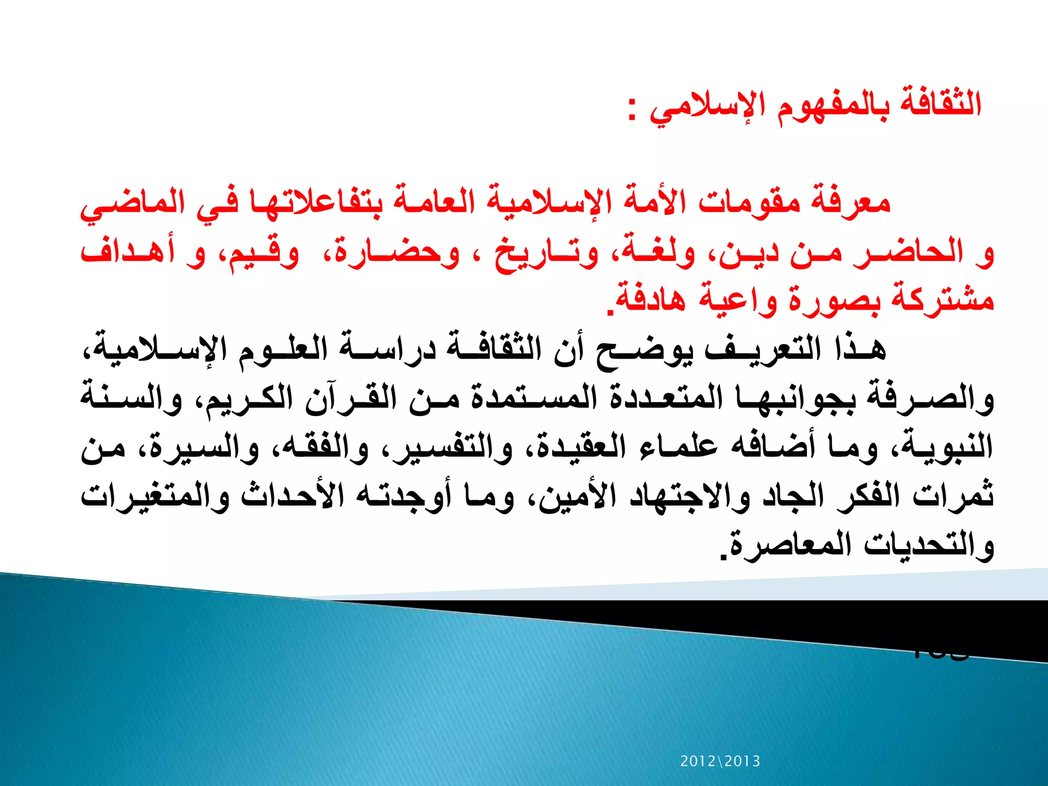 ‫اإلسالمي‬ ‫بالمفهوم‬ ‫الثقافة‬:
‫ال‬‫ض‬‫الما‬ ‫الي‬‫ف‬ ‫الا‬‫ه‬‫بتفاعالت‬ ‫الة‬‫م‬‫العا‬ ‫الالمية‬‫س‬‫اإل‬ ‫األمة‬ ‫مقومات‬ ‫معرفة‬‫ي‬
‫الداف‬‫ال‬‫ال‬‫ه‬‫أ‬ ‫و‬ ،‫اليم‬‫ال‬‫ال‬‫ق‬‫و‬ ،‫الارة‬‫ال‬‫ال‬‫ض‬‫وح‬ ، ‫الاريي‬‫ال‬‫ال‬‫ت‬‫و‬ ،‫الة‬‫ال‬‫ال‬‫غ‬‫ول‬ ،‫الن‬‫ال‬‫ال‬‫ي‬‫د‬ ‫الن‬‫ال‬‫ال‬‫م‬ ‫الر‬‫ال‬‫ال‬‫ض‬‫الحا‬ ‫و‬
‫هادفة‬ ‫واعية‬ ‫بصورة‬ ‫مشتركة‬.
،‫الالمية‬‫ال‬‫ال‬‫س‬‫اإل‬ ‫الوم‬‫ال‬‫ال‬‫ل‬‫الع‬ ‫الة‬‫ال‬‫ال‬‫س‬‫درا‬ ‫الة‬‫ال‬‫ال‬‫ف‬‫الثقا‬ ‫أن‬ ‫الح‬‫ال‬‫ال‬‫ض‬‫يو‬ ‫الف‬‫ال‬‫ال‬‫ي‬‫التعر‬ ‫الذا‬‫ال‬‫ال‬‫ه‬
‫النة‬‫ال‬‫ال‬‫س‬‫وال‬ ،‫الريم‬‫ال‬‫ال‬‫ك‬‫ال‬ ‫الرآن‬‫ال‬‫ال‬‫ق‬‫ال‬ ‫الن‬‫ال‬‫ال‬‫م‬ ‫التمدة‬‫ال‬‫ال‬‫س‬‫الم‬ ‫الددة‬‫ال‬‫ال‬‫ع‬‫المت‬ ‫الا‬‫ال‬‫ال‬‫ه‬‫بجوانب‬ ‫الرفة‬‫ال‬‫ال‬‫ص‬‫وال‬
‫الي‬‫س‬‫وال‬ ،‫اله‬‫ق‬‫والف‬ ،‫الير‬‫ال‬‫س‬‫والتف‬ ،‫الدة‬‫ي‬‫العق‬ ‫الاء‬‫م‬‫عل‬ ‫الافه‬‫ال‬‫ض‬‫أ‬ ‫الا‬‫م‬‫و‬ ،‫الة‬‫ي‬‫النبو‬‫الن‬‫ال‬‫م‬ ،‫رة‬
‫الرات‬‫ي‬‫والمتغ‬ ‫الداث‬‫ح‬‫األ‬ ‫اله‬‫ت‬‫أوجد‬ ‫الا‬‫م‬‫و‬ ،‫األمين‬ ‫واالجتهاد‬ ‫الجاد‬ ‫الفكر‬ ‫ثمرات‬
‫المعاصرة‬ ‫والتحديات‬.
‫ص‬15
20122013
 