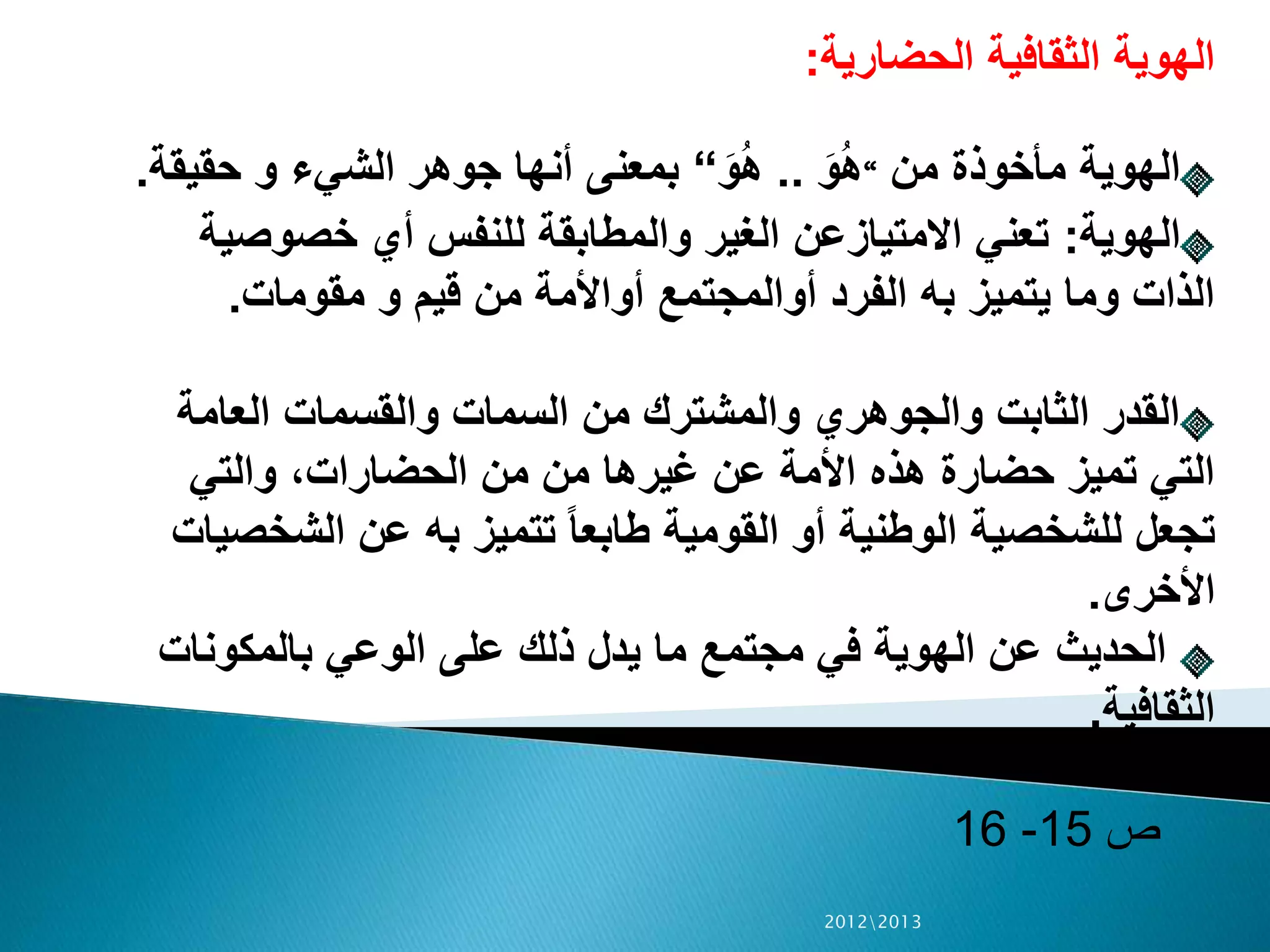 ‫الحضارية‬ ‫الثقافية‬ ‫الهوية‬:
‫من‬ ‫مأخوذة‬ ‫الهوية‬“َ‫و‬ُ‫ه‬..َ‫و‬ُ‫ه‬“‫حقيق‬ ‫و‬ ‫الشيء‬ ‫جوهر‬ ‫أنها‬ ‫بمعنى‬‫ة‬.
‫الهوية‬:‫خصوص‬ ‫أي‬ ‫للنفس‬ ‫والمطابقة‬ ‫الغير‬ ‫االمتيازعن‬ ‫تعني‬‫ية‬
‫مقومات‬ ‫و‬ ‫قيم‬ ‫من‬ ‫أواألمة‬ ‫أوالمجتمع‬ ‫الفرد‬ ‫به‬ ‫يتميز‬ ‫وما‬ ‫الذات‬.
‫العامة‬ ‫والقسمات‬ ‫السمات‬ ‫من‬ ‫والمشترك‬ ‫والجوهري‬ ‫الثابت‬ ‫القدر‬
‫والتي‬ ،‫الحضارات‬ ‫من‬ ‫من‬ ‫غيرها‬ ‫عن‬ ‫األمة‬ ‫هذه‬ ‫حضارة‬ ‫تميز‬ ‫التي‬
‫الشخ‬ ‫عن‬ ‫به‬ ‫تتميز‬ ً‫ا‬‫طابع‬ ‫القومية‬ ‫أو‬ ‫الوطنية‬ ‫للشخصية‬ ‫تجعل‬‫صيات‬
‫األخرى‬.
‫بالمكونات‬ ‫الوعي‬ ‫على‬ ‫ذلك‬ ‫يدل‬ ‫ما‬ ‫مجتمع‬ ‫في‬ ‫الهوية‬ ‫عن‬ ‫الحديث‬
‫الثقافية‬.
‫ص‬15-16
20122013
 