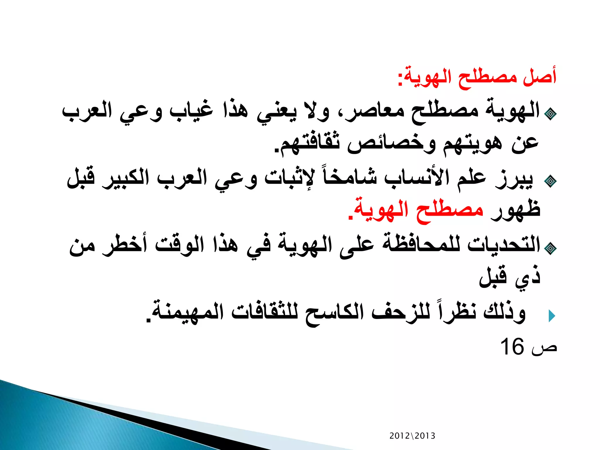 ‫الهوية‬ ‫مصطلح‬ ‫أصل‬:
‫العرب‬ ‫وعي‬ ‫غياب‬ ‫هذا‬ ‫يعني‬ ‫وال‬ ،‫معاصر‬ ‫مصطلح‬ ‫الهوية‬
‫ثقافتهم‬ ‫وخصائص‬ ‫هويتهم‬ ‫عن‬.
‫الكبير‬ ‫العرب‬ ‫وعي‬ ‫إلثبات‬ ً‫ا‬‫شامخ‬ ‫األنساب‬ ‫علم‬ ‫يبرز‬‫قبل‬
‫ظهور‬‫الهوية‬ ‫مصطلح‬.
‫من‬ ‫أخطر‬ ‫الوقت‬ ‫هذا‬ ‫في‬ ‫الهوية‬ ‫على‬ ‫للمحافظة‬ ‫التحديات‬
‫قبل‬ ‫ذي‬
‫المهيمنة‬ ‫للثقافات‬ ‫الكاسح‬ ‫للزحف‬ ً‫ا‬‫نظر‬ ‫وذلك‬.
‫ص‬16
20122013
 