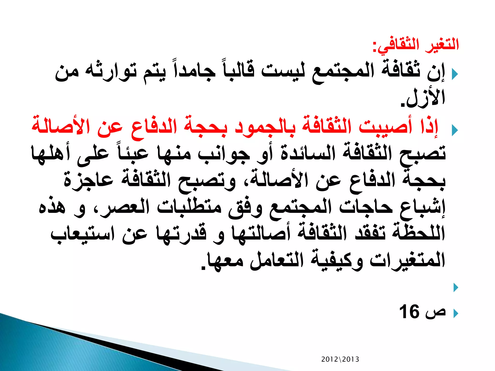 ‫الثقافي‬ ‫التغير‬:
‫توا‬ ‫يتم‬ ً‫ا‬‫جامد‬ ً‫ا‬‫قالب‬ ‫ليست‬ ‫المجتمع‬ ‫ثقافة‬ ‫إن‬‫من‬ ‫رثه‬
‫األزل‬.
‫األ‬ ‫عن‬ ‫الدفاع‬ ‫بحجة‬ ‫بالجمود‬ ‫الثقافة‬ ‫أصيبت‬ ‫إذا‬‫صالة‬
‫عل‬ ً‫ا‬‫عبئ‬ ‫منها‬ ‫جوانب‬ ‫أو‬ ‫السائدة‬ ‫الثقافة‬ ‫تصبح‬‫أهلها‬ ‫ى‬
‫عاجز‬ ‫الثقافة‬ ‫وتصبح‬ ،‫األصالة‬ ‫عن‬ ‫الدفاع‬ ‫بحجة‬‫ة‬
‫هذ‬ ‫و‬ ،‫العصر‬ ‫متطلبات‬ ‫وفق‬ ‫المجتمع‬ ‫حاجات‬ ‫إشباع‬‫ه‬
‫است‬ ‫عن‬ ‫قدرتها‬ ‫و‬ ‫أصالتها‬ ‫الثقافة‬ ‫تفقد‬ ‫اللحظة‬‫يعاب‬
‫معها‬ ‫التعامل‬ ‫وكيفية‬ ‫المتغيرات‬.

‫ص‬16
20122013
 