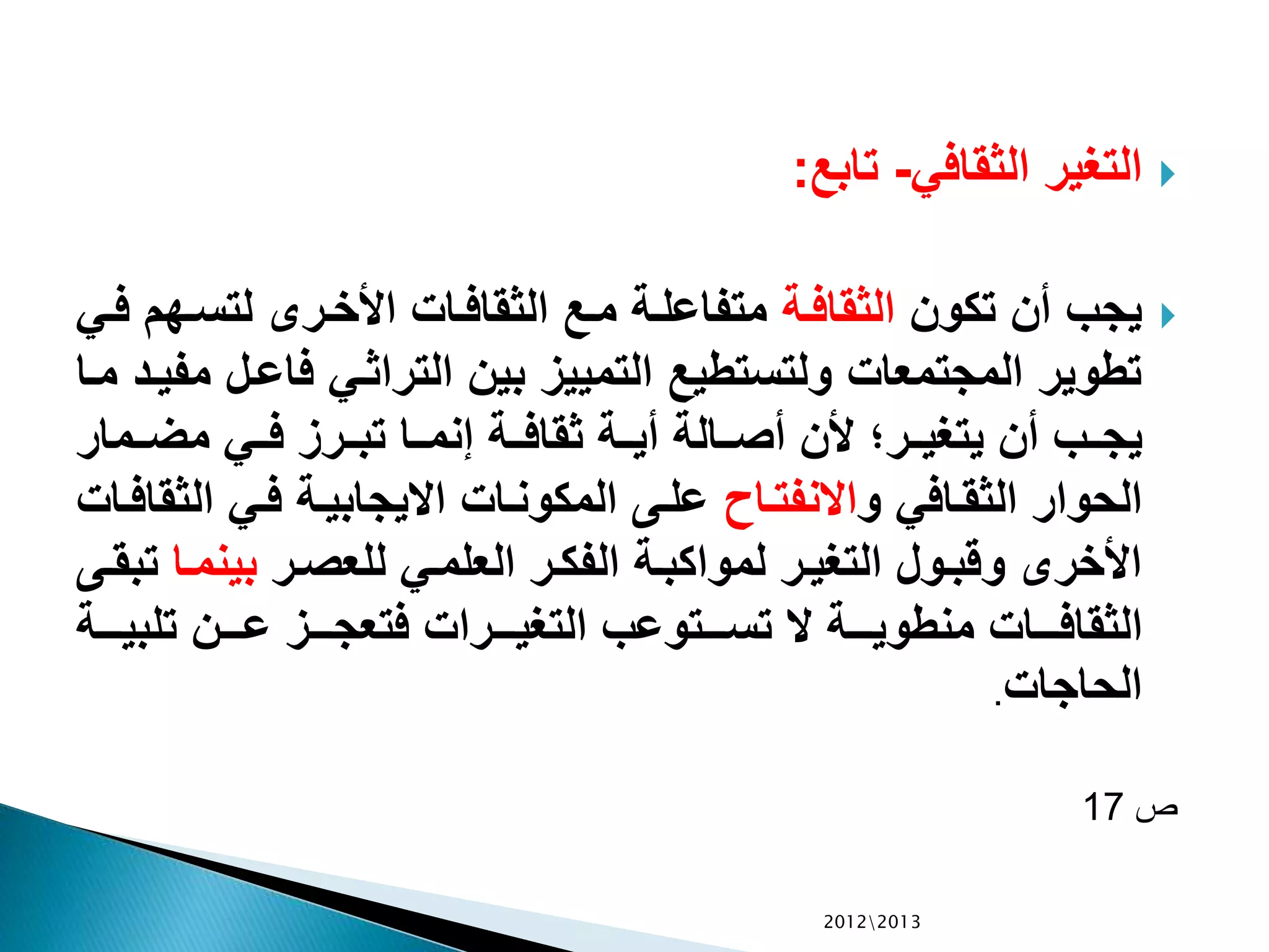 ‫الثقافي‬ ‫التغير‬-‫تابع‬:
‫تكون‬ ‫أن‬ ‫يجب‬‫الة‬‫ف‬‫الثقا‬‫ال‬‫س‬‫لت‬ ‫الرى‬‫خ‬‫األ‬ ‫الات‬‫ف‬‫الثقا‬ ‫الع‬‫م‬ ‫الة‬‫ل‬‫متفاع‬‫الي‬‫ف‬ ‫هم‬
‫ال‬‫ع‬‫فا‬ ‫الي‬‫ث‬‫الترا‬ ‫بين‬ ‫التمييز‬ ‫ولتستطيع‬ ‫المجتمعات‬ ‫تطوير‬‫الا‬‫م‬ ‫الد‬‫ي‬‫مف‬ ‫ل‬
‫الما‬‫ال‬‫ض‬‫م‬ ‫الي‬‫ال‬‫ف‬ ‫الرز‬‫ال‬‫ب‬‫ت‬ ‫الا‬‫ال‬‫م‬‫إن‬ ‫الة‬‫ال‬‫ف‬‫ثقا‬ ‫الة‬‫ال‬‫ي‬‫أ‬ ‫الالة‬‫ال‬‫ص‬‫أ‬ ‫ألن‬ ‫الر‬‫ال‬‫ي‬‫يتغ‬ ‫أن‬ ‫الب‬‫ال‬‫ج‬‫ي‬‫ر‬
‫و‬ ‫الافي‬‫ق‬‫الث‬ ‫الحوار‬‫الا‬‫ت‬‫االنف‬‫ال‬ ‫الي‬‫ف‬ ‫الة‬‫ي‬‫االيجاب‬ ‫الات‬‫ن‬‫المكو‬ ‫الى‬‫ل‬‫ع‬‫الات‬‫ف‬‫ثقا‬
‫الر‬‫ص‬‫للع‬ ‫الي‬‫م‬‫العل‬ ‫الر‬‫ك‬‫الف‬ ‫الة‬‫ب‬‫لمواك‬ ‫الر‬‫ي‬‫التغ‬ ‫الول‬‫ب‬‫وق‬ ‫األخرى‬‫بين‬‫الا‬‫م‬‫الى‬‫ق‬‫تب‬
‫ال‬‫ال‬‫ال‬‫ال‬‫ي‬‫تلب‬ ‫الن‬‫ال‬‫ال‬‫ال‬‫ع‬ ‫الز‬‫ال‬‫ال‬‫ال‬‫ج‬‫فتع‬ ‫الرات‬‫ال‬‫ال‬‫ال‬‫ي‬‫التغ‬ ‫التوعب‬‫ال‬‫ال‬‫ال‬‫س‬‫ت‬ ‫ال‬ ‫الة‬‫ال‬‫ال‬‫ال‬‫ي‬‫منطو‬ ‫الات‬‫ال‬‫ال‬‫ال‬‫ف‬‫الثقا‬‫ة‬
‫الحاجات‬.
‫ص‬17
20122013
 