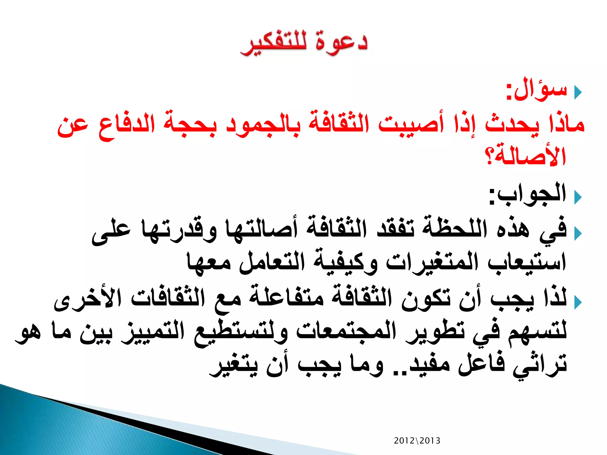 ‫سؤال‬:
‫عن‬ ‫الدفاع‬ ‫بحجة‬ ‫بالجمود‬ ‫الثقافة‬ ‫أصيبت‬ ‫إذا‬ ‫يحدث‬ ‫ماذا‬
‫األصالة؟‬
‫الجواب‬:
‫على‬ ‫وقدرتها‬ ‫أصالتها‬ ‫الثقافة‬ ‫تفقد‬ ‫اللحظة‬ ‫هذه‬ ‫في‬
‫معها‬ ‫التعامل‬ ‫وكيفية‬ ‫المتغيرات‬ ‫استيعاب‬
‫األخر‬ ‫الثقافات‬ ‫مع‬ ‫متفاعلة‬ ‫الثقافة‬ ‫تكون‬ ‫أن‬ ‫يجب‬ ‫لذا‬‫ى‬
‫ب‬ ‫التمييز‬ ‫ولتستطيع‬ ‫المجتمعات‬ ‫تطوير‬ ‫في‬ ‫لتسهم‬‫هو‬ ‫ما‬ ‫ين‬
‫مفيد‬ ‫فاعل‬ ‫تراثي‬..‫يتغير‬ ‫أن‬ ‫يجب‬ ‫وما‬
20122013
 