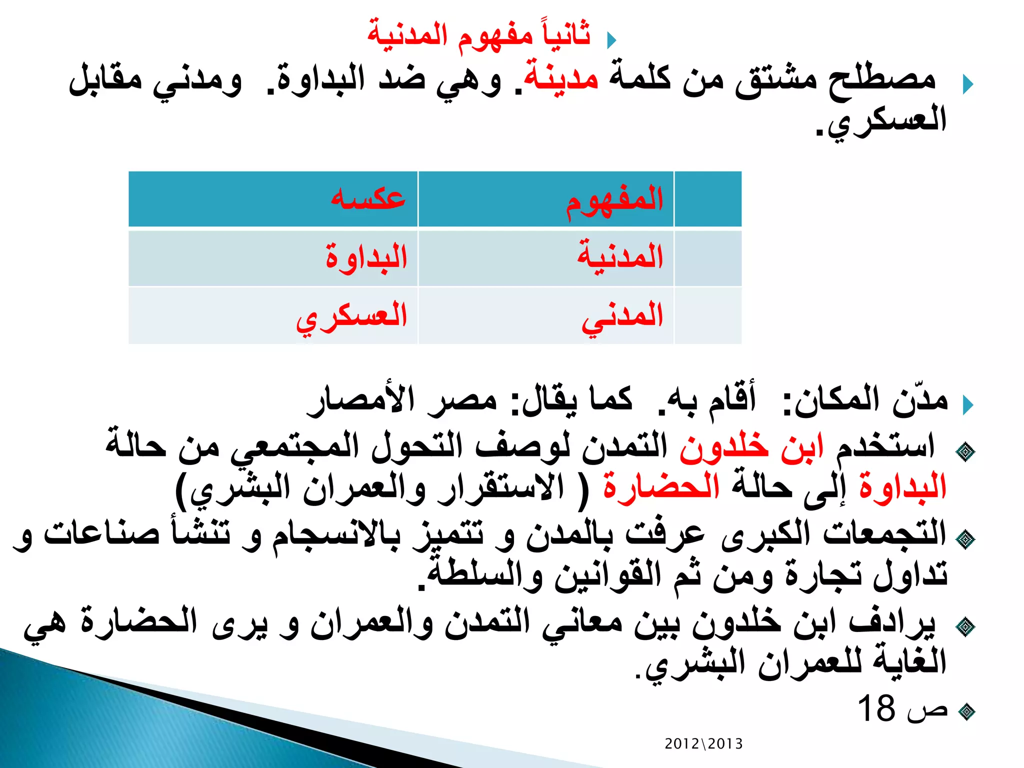 ‫المدنية‬ ‫مفهوم‬ ً‫ا‬‫ثاني‬
‫كلمة‬ ‫من‬ ‫مشتق‬ ‫مصطلح‬‫مدينة‬.‫البداوة‬ ‫ضد‬ ‫وهي‬.‫مقابل‬ ‫ومدني‬
‫العسكري‬.
‫المكان‬ ‫ّن‬‫د‬‫م‬:‫به‬ ‫أقام‬.‫يقال‬ ‫كما‬:‫األمصار‬ ‫مصر‬
‫استخدم‬‫خلدون‬ ‫ابن‬‫حالة‬ ‫من‬ ‫المجتمعي‬ ‫التحول‬ ‫لوصف‬ ‫التمدن‬
‫البداوة‬‫حالة‬ ‫إلى‬‫الحضارة‬(‫البشري‬ ‫والعمران‬ ‫االستقرار‬)
‫ص‬ ‫تنشأ‬ ‫و‬ ‫باالنسجام‬ ‫تتميز‬ ‫و‬ ‫بالمدن‬ ‫عرفت‬ ‫الكبرى‬ ‫التجمعات‬‫و‬ ‫ناعات‬
‫والسلطة‬ ‫القوانين‬ ‫ثم‬ ‫ومن‬ ‫تجارة‬ ‫تداول‬.
‫ه‬ ‫الحضارة‬ ‫يرى‬ ‫و‬ ‫والعمران‬ ‫التمدن‬ ‫معاني‬ ‫بين‬ ‫خلدون‬ ‫ابن‬ ‫يرادف‬‫ي‬
‫البشري‬ ‫للعمران‬ ‫الغاية‬.
‫ص‬18
20122013
‫عكسه‬ ‫المفهوم‬
‫البداوة‬ ‫المدنية‬
‫العسكري‬ ‫المدني‬
 