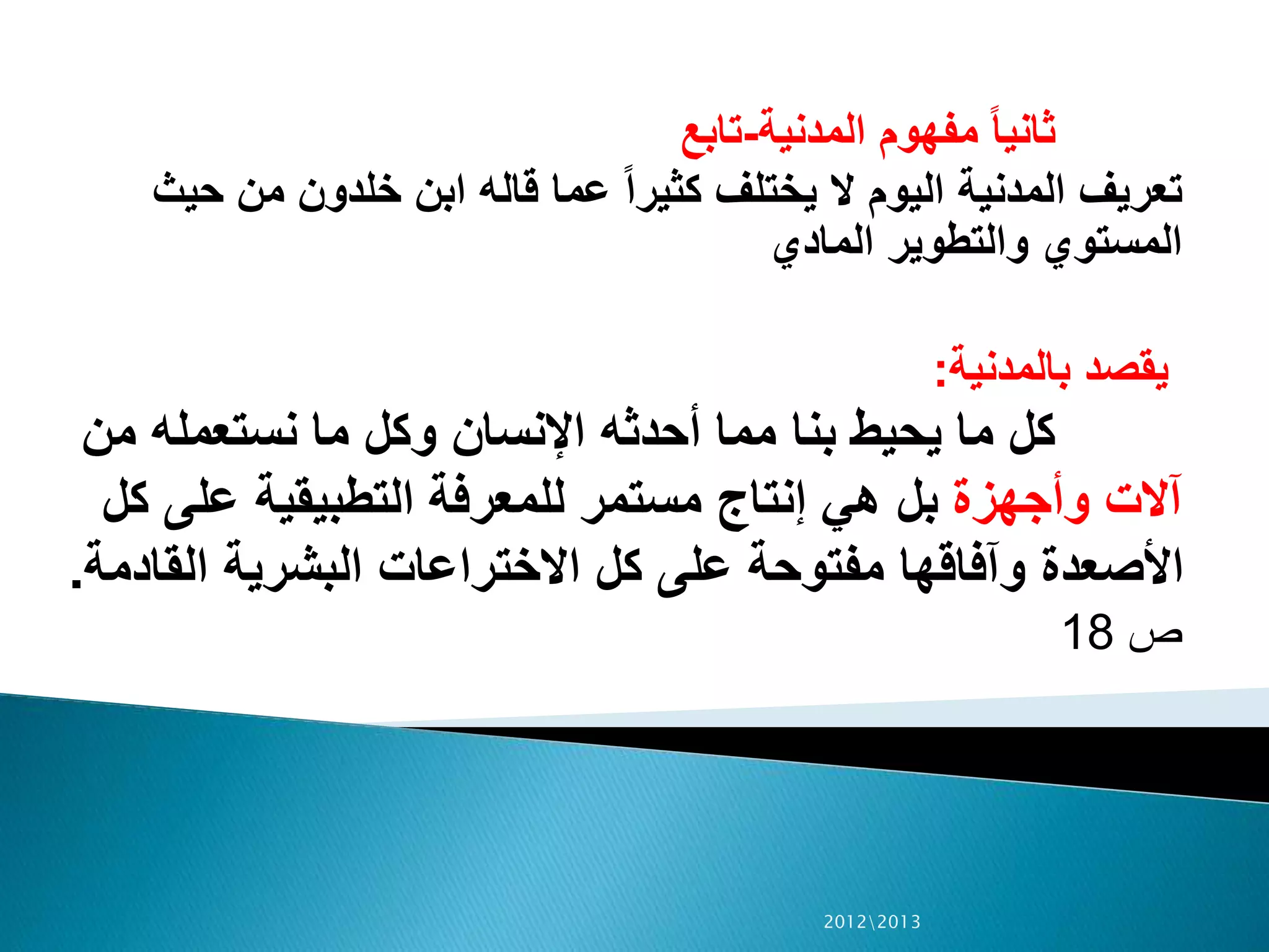 ‫المدنية‬ ‫مفهوم‬ ً‫ا‬‫ثاني‬-‫تابع‬
‫حيث‬ ‫من‬ ‫خلدون‬ ‫ابن‬ ‫قاله‬ ‫عما‬ ً‫ا‬‫كثير‬ ‫يختلف‬ ‫ال‬ ‫اليوم‬ ‫المدنية‬ ‫تعريف‬
‫المادي‬ ‫والتطوير‬ ‫المستوي‬
‫بالمدنية‬ ‫يقصد‬:
‫من‬ ‫نستعمله‬ ‫ما‬ ‫وكل‬ ‫اإلنسان‬ ‫أحدثه‬ ‫مما‬ ‫بنا‬ ‫يحيط‬ ‫ما‬ ‫كل‬
‫وأجهزة‬ ‫آالت‬‫ك‬ ‫على‬ ‫التطبيقية‬ ‫للمعرفة‬ ‫مستمر‬ ‫إنتاج‬ ‫هي‬ ‫بل‬‫ل‬
‫القاد‬ ‫البشرية‬ ‫االختراعات‬ ‫كل‬ ‫على‬ ‫مفتوحة‬ ‫وآفاقها‬ ‫األصعدة‬‫مة‬.
‫ص‬18
20122013
 