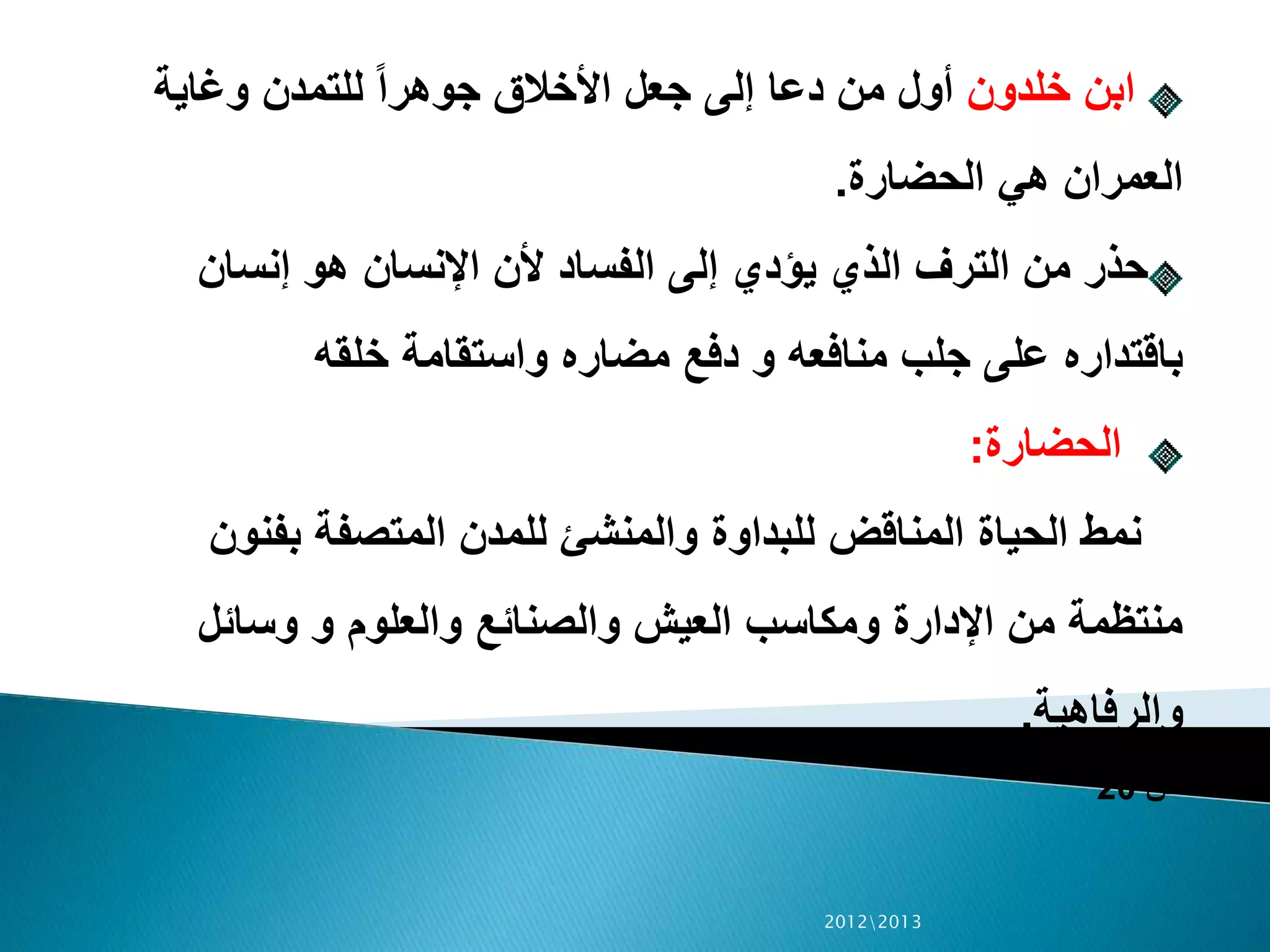 ‫خلدون‬ ‫ابن‬‫وغاية‬ ‫للتمدن‬ ً‫ا‬‫جوهر‬ ‫األخالق‬ ‫جعل‬ ‫إلى‬ ‫دعا‬ ‫من‬ ‫أول‬
‫الحضارة‬ ‫هي‬ ‫العمران‬.
‫إنسان‬ ‫هو‬ ‫اإلنسان‬ ‫ألن‬ ‫الفساد‬ ‫إلى‬ ‫يؤدي‬ ‫الذي‬ ‫الترف‬ ‫من‬ ‫حذر‬
‫خلقه‬ ‫واستقامة‬ ‫مضاره‬ ‫دفع‬ ‫و‬ ‫منافعه‬ ‫جلب‬ ‫على‬ ‫باقتداره‬
‫الحضارة‬:
‫بفنون‬ ‫المتصفة‬ ‫للمدن‬ ‫والمنشئ‬ ‫للبداوة‬ ‫المناقض‬ ‫الحياة‬ ‫نمط‬
‫وسائل‬ ‫و‬ ‫والعلوم‬ ‫والصنائع‬ ‫العيش‬ ‫ومكاسب‬ ‫اإلدارة‬ ‫من‬ ‫منتظمة‬
‫والرفاهية‬.
‫ص‬20
20122013
 