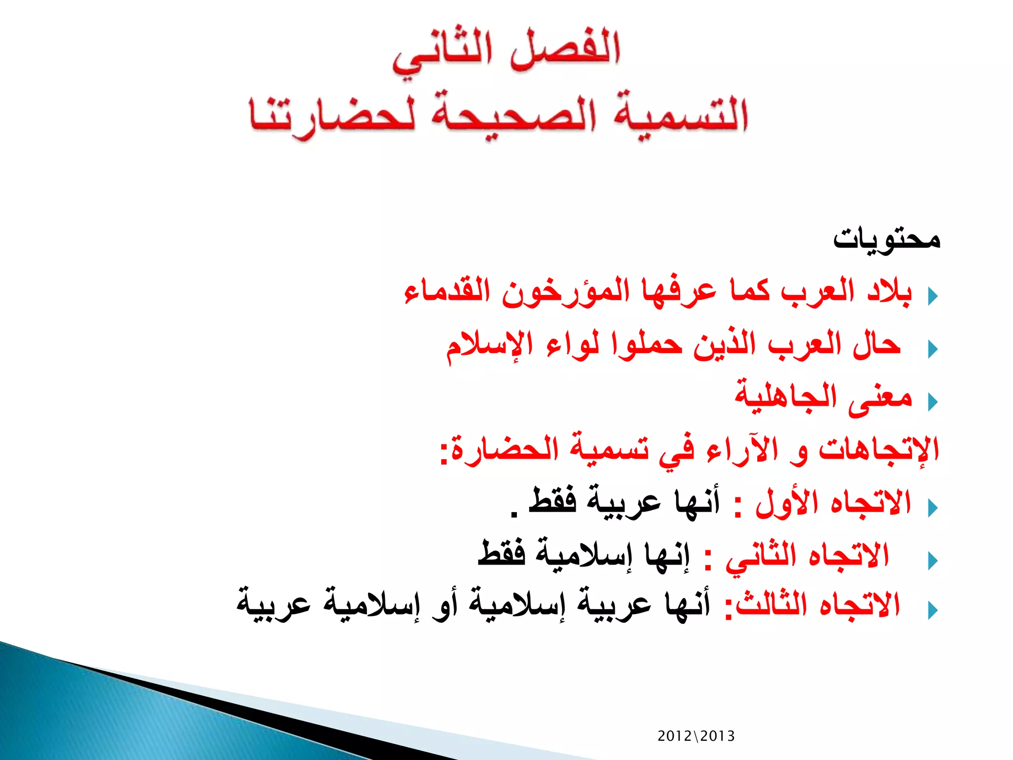 ‫محتويات‬
‫القدماء‬ ‫المؤرخون‬ ‫عرفها‬ ‫كما‬ ‫العرب‬ ‫بالد‬
‫اإلسالم‬ ‫لواء‬ ‫حملوا‬ ‫الذين‬ ‫العرب‬ ‫حال‬
‫الجاهلية‬ ‫معنى‬
‫الحضارة‬ ‫تسمية‬ ‫في‬ ‫اآلراء‬ ‫و‬ ‫اإلتجاهات‬:
‫األول‬ ‫االتجاه‬:‫فقط‬ ‫عربية‬ ‫أنها‬.
‫الثاني‬ ‫االتجاه‬:‫فقط‬ ‫إسالمية‬ ‫إنها‬
‫الثالث‬ ‫االتجاه‬:‫عربية‬ ‫إسالمية‬ ‫أو‬ ‫إسالمية‬ ‫عربية‬ ‫أنها‬
20122013
 
