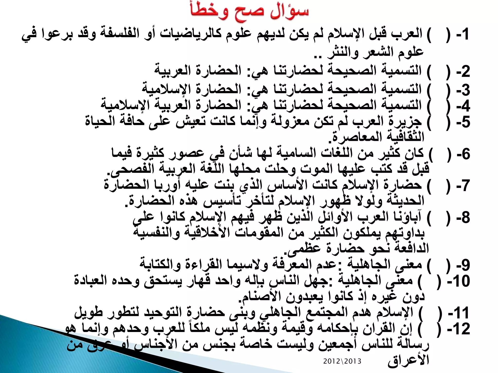 1-) (‫برع‬ ‫وقد‬ ‫الفلسفة‬ ‫أو‬ ‫كالرياضيات‬ ‫علوم‬ ‫لديهم‬ ‫يكن‬ ‫لم‬ ‫اإلسالم‬ ‫قبل‬ ‫العرب‬‫في‬ ‫وا‬
‫والنثر‬ ‫الشعر‬ ‫علوم‬..
2-) (‫هي‬ ‫لحضارتنا‬ ‫الصحيحة‬ ‫التسمية‬:‫العربية‬ ‫الحضارة‬
3-) (‫هي‬ ‫لحضارتنا‬ ‫الصحيحة‬ ‫التسمية‬:‫اإلسالمية‬ ‫الحضارة‬
4-) (‫هي‬ ‫لحضارتنا‬ ‫الصحيحة‬ ‫التسمية‬:‫اإلسالمية‬ ‫العربية‬ ‫الحضارة‬
5-) (‫الحياة‬ ‫حافة‬ ‫على‬ ‫تعيش‬ ‫كانت‬ ‫وإنما‬ ‫معزولة‬ ‫تكن‬ ‫لم‬ ‫العرب‬ ‫جزيرة‬
‫المعاصرة‬ ‫الثقافية‬.
6-) (‫فيما‬ ‫كثيرة‬ ‫عصور‬ ‫في‬ ‫شأن‬ ‫لها‬ ‫السامية‬ ‫اللغات‬ ‫من‬ ‫كثير‬ ‫كان‬
‫الفصحى‬ ‫العربية‬ ‫اللغة‬ ‫محلها‬ ‫وحلت‬ ‫الموت‬ ‫عليها‬ ‫كتب‬ ‫قد‬ ‫قبل‬.
7-) (‫الحضارة‬ ‫أوربا‬ ‫عليه‬ ‫بنت‬ ‫الذي‬ ‫األساس‬ ‫كانت‬ ‫اإلسالم‬ ‫حضارة‬
‫الحضارة‬ ‫هذه‬ ‫تأسيس‬ ‫لتأخر‬ ‫اإلسالم‬ ‫ظهور‬ ‫ولوال‬ ‫الحديثة‬.
8-) (‫على‬ ‫كانوا‬ ‫اإلسالم‬ ‫فيهم‬ ‫ظهر‬ ‫الذين‬ ‫األوائل‬ ‫العرب‬ ‫آباؤنا‬
‫والنفسية‬ ‫األخالقية‬ ‫المقومات‬ ‫من‬ ‫الكثير‬ ‫يملكون‬ ‫بداوتهم‬
‫عظمى‬ ‫حضارة‬ ‫نحو‬ ‫الدافعة‬.
9-) (‫الجاهلية‬ ‫معنى‬:‫والكتابة‬ ‫القراءة‬ ‫والسيما‬ ‫المعرفة‬ ‫عدم‬
10-) (‫الجاهلية‬ ‫معنى‬:‫العبادة‬ ‫وحده‬ ‫يستحق‬ ‫قهار‬ ‫واحد‬ ‫بإله‬ ‫الناس‬ ‫جهل‬
‫األصنام‬ ‫يعبدون‬ ‫كانوا‬ ‫إذ‬ ‫غيره‬ ‫دون‬.
11-) (‫طويل‬ ‫لتطور‬ ‫التوحيد‬ ‫حضارة‬ ‫وبنى‬ ‫الجاهلي‬ ‫المجتمع‬ ‫هدم‬ ‫اإلسالم‬
12-) (‫هو‬ ‫وإنما‬ ‫وحدهم‬ ‫للعرب‬ ً‫ا‬‫ملك‬ ‫ليس‬ ‫ونظمه‬ ‫وقيمة‬ ‫بإحكامه‬ ‫القران‬ ‫إن‬
‫من‬ ‫عرق‬ ‫أو‬ ‫األجناس‬ ‫من‬ ‫بجنس‬ ‫خاصة‬ ‫وليست‬ ‫أجمعين‬ ‫للناس‬ ‫رسالة‬
‫األعراق‬20122013
 