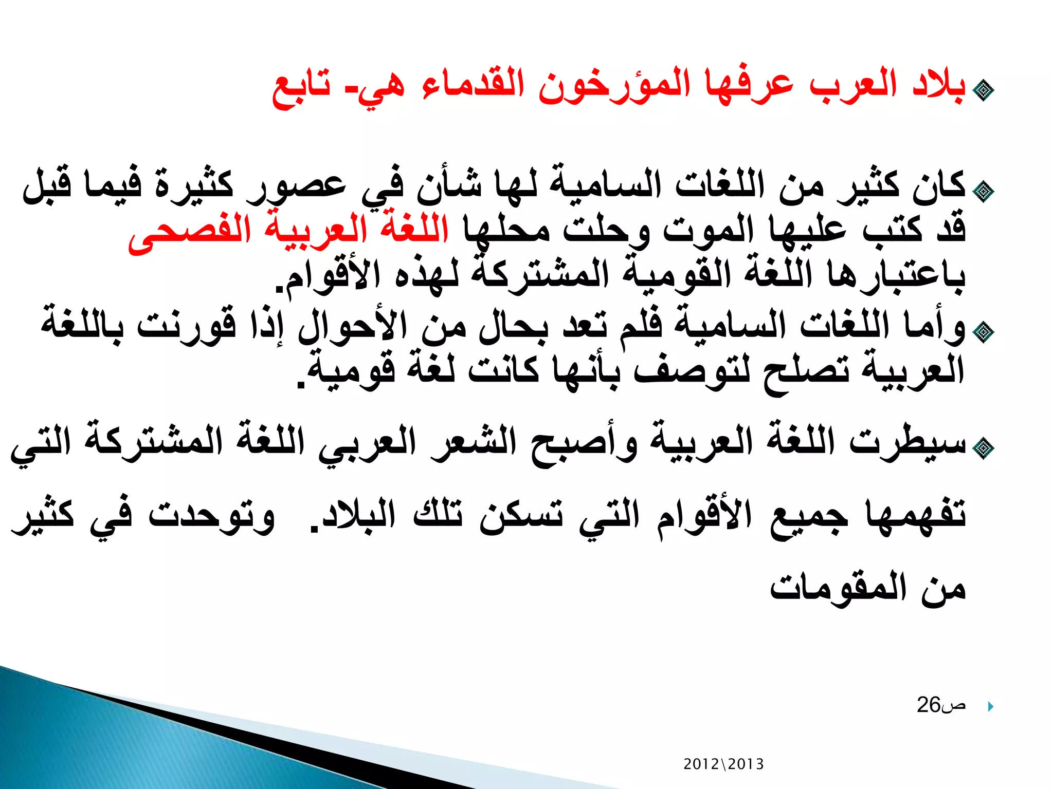 ‫هي‬ ‫القدماء‬ ‫المؤرخون‬ ‫عرفها‬ ‫العرب‬ ‫بالد‬-‫تابع‬
‫في‬ ‫كثيرة‬ ‫عصور‬ ‫في‬ ‫شأن‬ ‫لها‬ ‫السامية‬ ‫اللغات‬ ‫من‬ ‫كثير‬ ‫كان‬‫قبل‬ ‫ما‬
‫محلها‬ ‫وحلت‬ ‫الموت‬ ‫عليها‬ ‫كتب‬ ‫قد‬‫الفصحى‬ ‫العربية‬ ‫اللغة‬
‫األقوام‬ ‫لهذه‬ ‫المشتركة‬ ‫القومية‬ ‫اللغة‬ ‫باعتبارها‬.
‫بالل‬ ‫قورنت‬ ‫إذا‬ ‫األحوال‬ ‫من‬ ‫بحال‬ ‫تعد‬ ‫فلم‬ ‫السامية‬ ‫اللغات‬ ‫وأما‬‫غة‬
‫قومية‬ ‫لغة‬ ‫كانت‬ ‫بأنها‬ ‫لتوصف‬ ‫تصلح‬ ‫العربية‬.
‫سيطرت‬‫اللغة‬‫العربية‬‫وأصبح‬‫الشعر‬‫العربي‬‫اللغة‬‫المشت‬‫ركة‬‫التي‬
‫تفهمها‬‫جميع‬‫األقوام‬‫التي‬‫تسكن‬‫تلك‬‫البالد‬.‫وتوحدت‬‫في‬‫كثير‬
‫من‬‫المقومات‬
‫ص‬26
20122013
 
