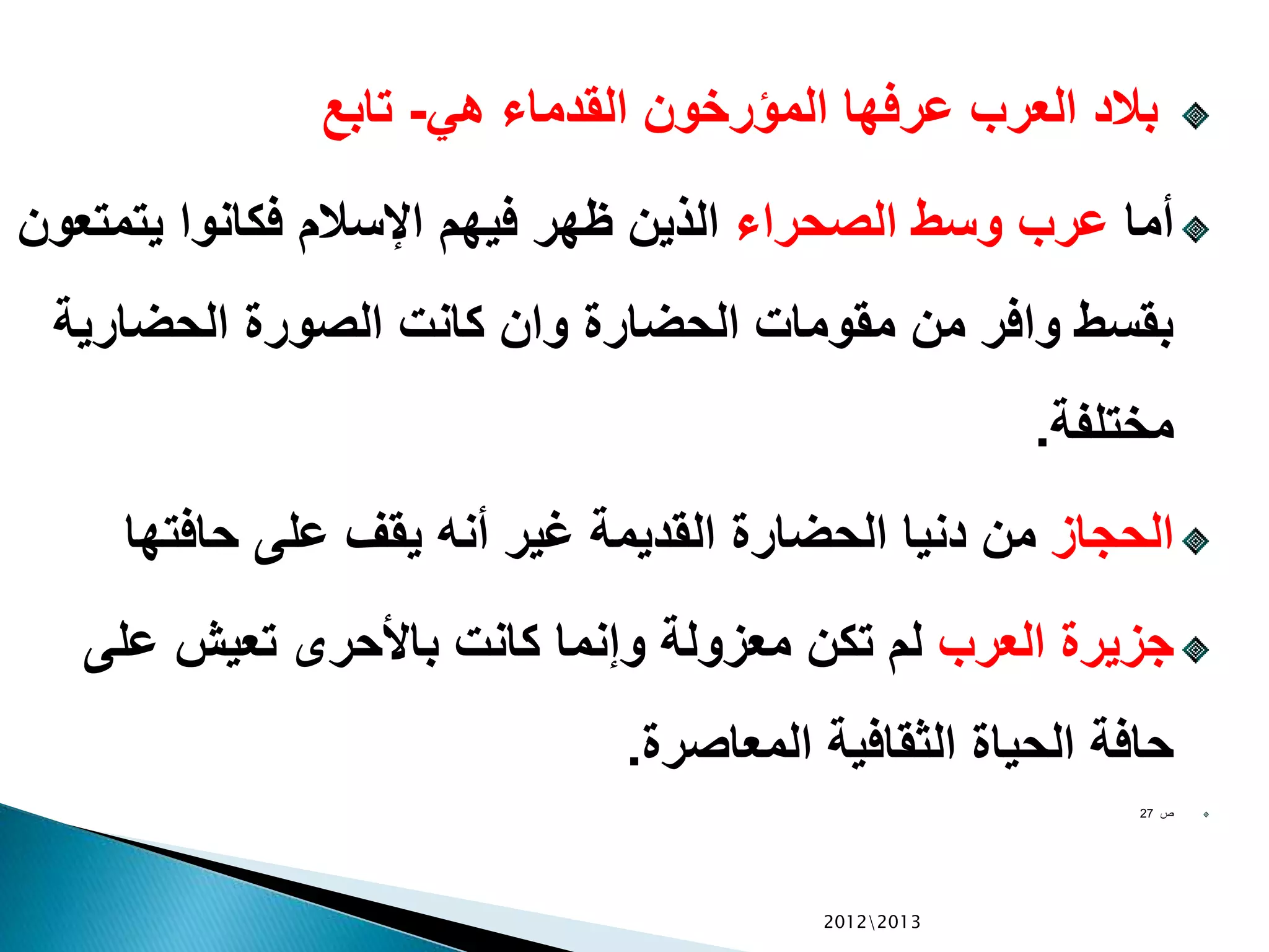 ‫هي‬ ‫القدماء‬ ‫المؤرخون‬ ‫عرفها‬ ‫العرب‬ ‫بالد‬-‫تابع‬
‫أما‬‫الصحراء‬ ‫وسط‬ ‫عرب‬‫يتمت‬ ‫فكانوا‬ ‫اإلسالم‬ ‫فيهم‬ ‫ظهر‬ ‫الذين‬‫عون‬
‫الحضاري‬ ‫الصورة‬ ‫كانت‬ ‫وان‬ ‫الحضارة‬ ‫مقومات‬ ‫من‬ ‫وافر‬ ‫بقسط‬‫ة‬
‫مختلفة‬.
‫الحجاز‬‫حافتها‬ ‫على‬ ‫يقف‬ ‫أنه‬ ‫غير‬ ‫القديمة‬ ‫الحضارة‬ ‫دنيا‬ ‫من‬
‫العرب‬ ‫جزيرة‬‫على‬ ‫تعيش‬ ‫باألحرى‬ ‫كانت‬ ‫وإنما‬ ‫معزولة‬ ‫تكن‬ ‫لم‬
‫المعاصرة‬ ‫الثقافية‬ ‫الحياة‬ ‫حافة‬.
‫ص‬27
20122013
 