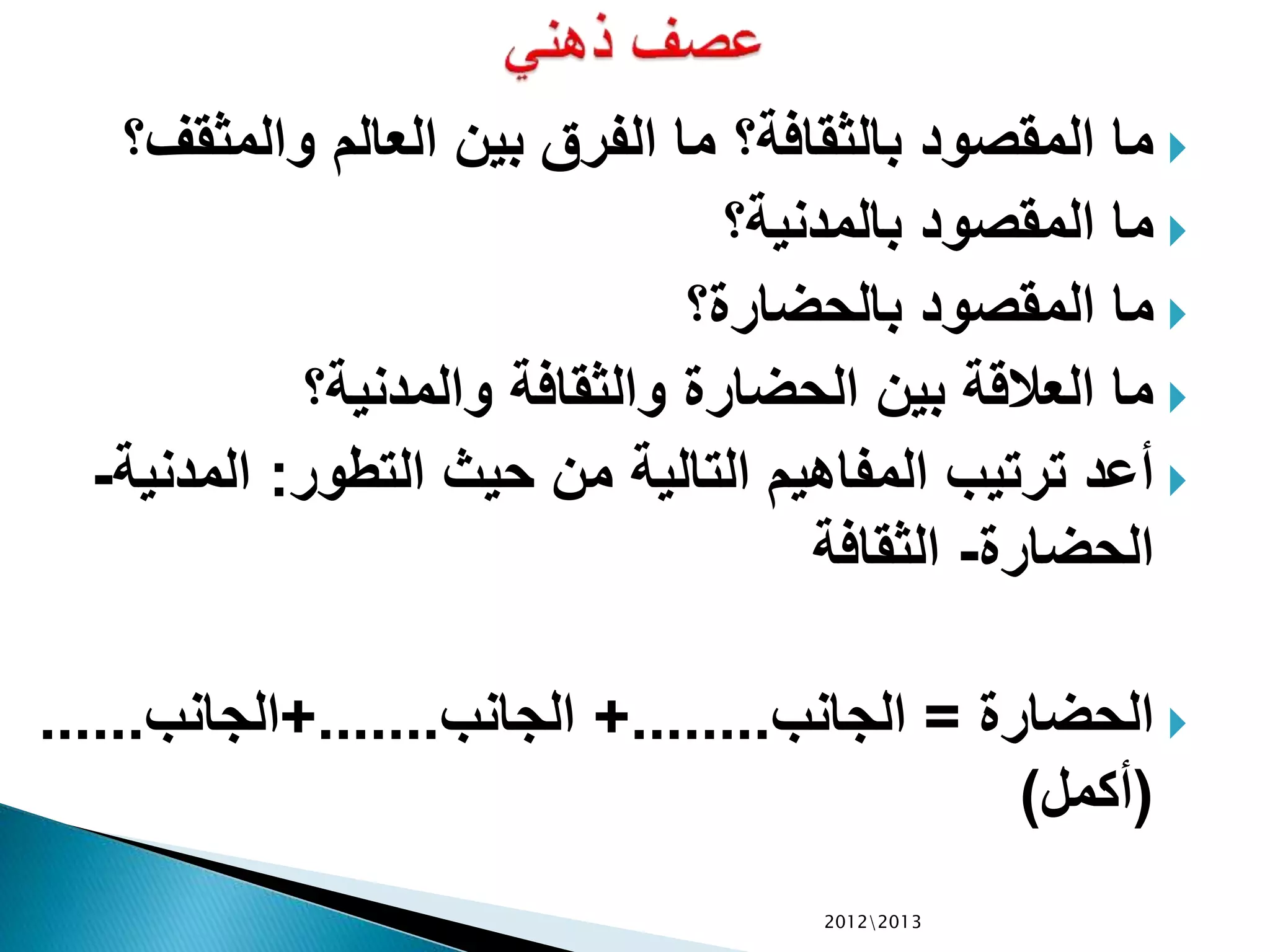 ‫والمثقف‬ ‫العالم‬ ‫بين‬ ‫الفرق‬ ‫ما‬ ‫بالثقافة؟‬ ‫المقصود‬ ‫ما‬‫؟‬
‫بالمدنية؟‬ ‫المقصود‬ ‫ما‬
‫بالحضارة؟‬ ‫المقصود‬ ‫ما‬
‫والمدنية؟‬ ‫والثقافة‬ ‫الحضارة‬ ‫بين‬ ‫العالقة‬ ‫ما‬
‫التطور‬ ‫حيث‬ ‫من‬ ‫التالية‬ ‫المفاهيم‬ ‫ترتيب‬ ‫أعد‬:‫المدني‬‫ة‬-
‫الحضارة‬-‫الثقافة‬
‫الحضارة‬=‫الجانب‬+........‫الجانب‬+.......‫الجانب‬......
(‫أكمل‬)
20122013
 