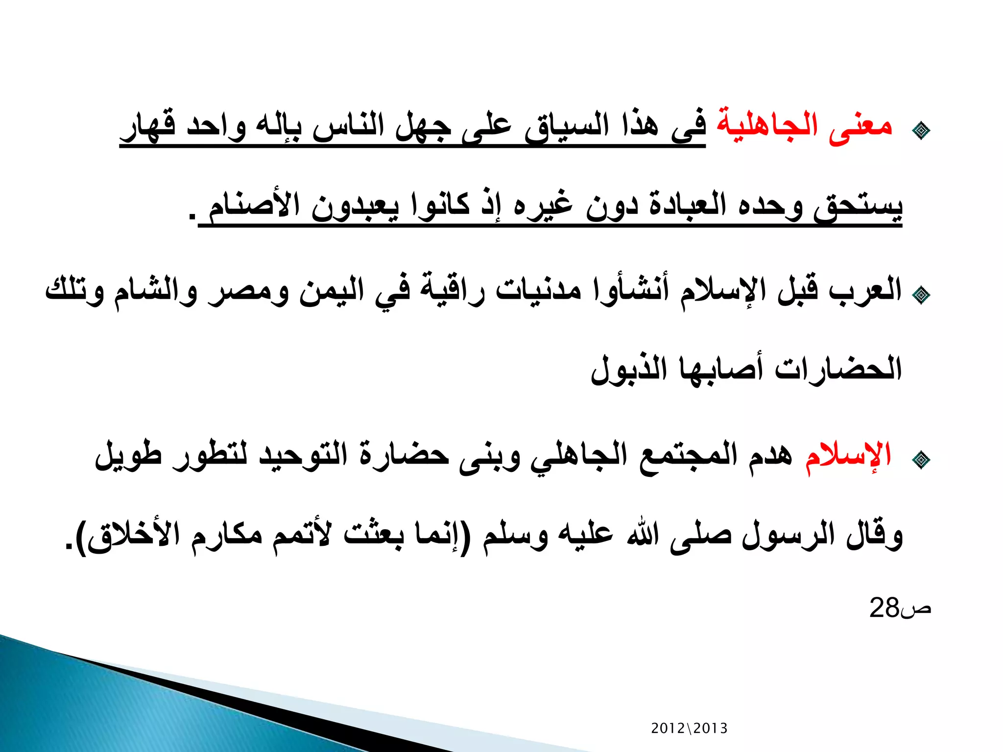 ‫الجاهلية‬ ‫معنى‬‫قهار‬ ‫واحد‬ ‫بإله‬ ‫الناس‬ ‫جهل‬ ‫على‬ ‫السياق‬ ‫هذا‬ ‫في‬
‫األصنام‬ ‫يعبدون‬ ‫كانوا‬ ‫إذ‬ ‫غيره‬ ‫دون‬ ‫العبادة‬ ‫وحده‬ ‫يستحق‬.
‫والشا‬ ‫ومصر‬ ‫اليمن‬ ‫في‬ ‫راقية‬ ‫مدنيات‬ ‫أنشأوا‬ ‫اإلسالم‬ ‫قبل‬ ‫العرب‬‫وتلك‬ ‫م‬
‫الذبول‬ ‫أصابها‬ ‫الحضارات‬
‫اإلسالم‬‫الجاهلي‬ ‫المجتمع‬ ‫هدم‬‫وبنى‬‫طويل‬ ‫لتطور‬ ‫التوحيد‬ ‫حضارة‬
‫وسلم‬ ‫عليه‬ ‫هللا‬ ‫صلى‬ ‫الرسول‬ ‫وقال‬(‫األخال‬ ‫مكارم‬ ‫ألتمم‬ ‫بعثت‬ ‫إنما‬‫ق‬.)
‫ص‬28
20122013
 