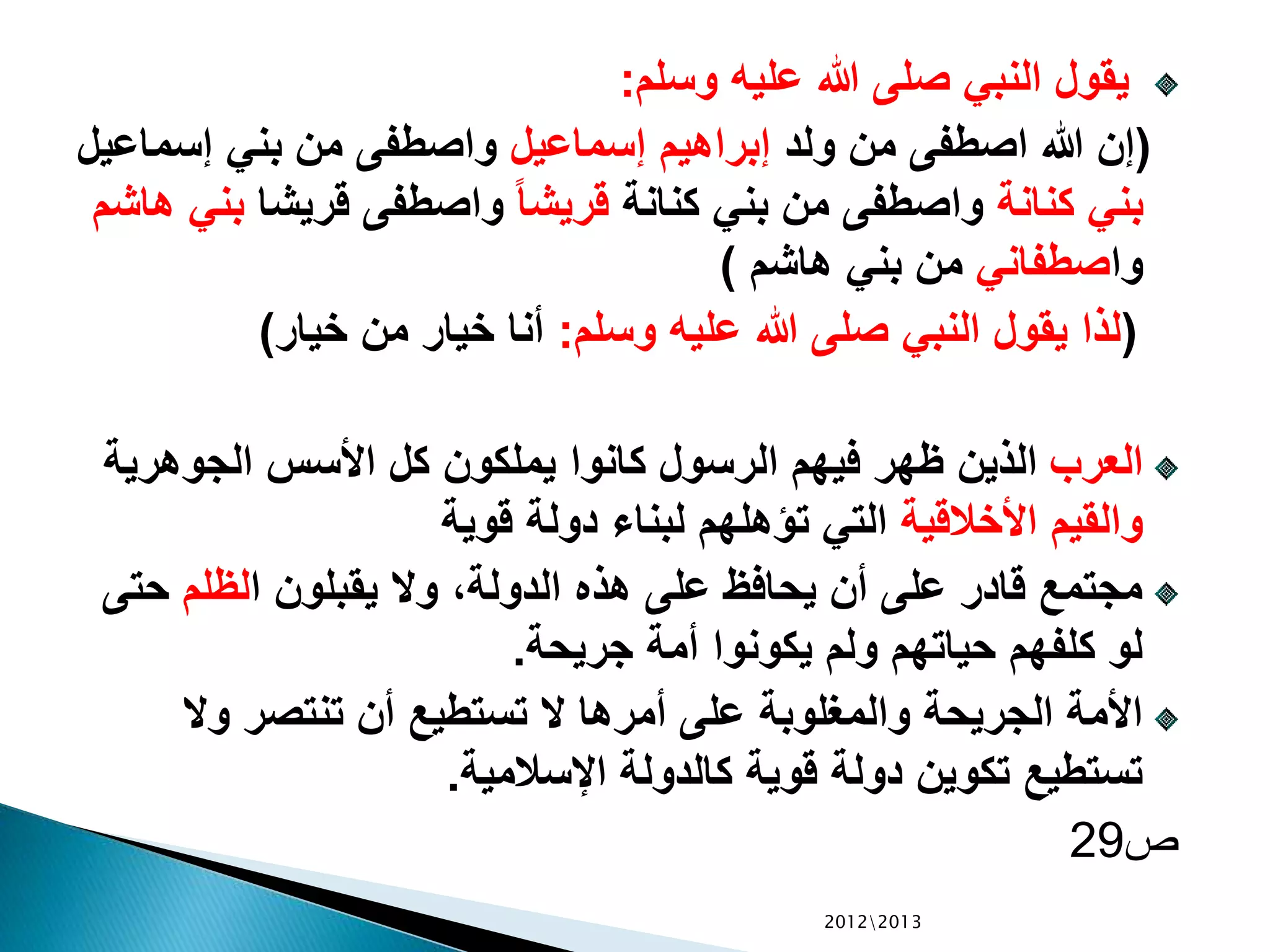 ‫وسلم‬ ‫عليه‬ ‫هللا‬ ‫صلى‬ ‫النبي‬ ‫يقول‬:
(‫ولد‬ ‫من‬ ‫اصطفى‬ ‫هللا‬ ‫إن‬‫إسماعيل‬ ‫إبراهيم‬‫إسم‬ ‫بني‬ ‫من‬ ‫واصطفى‬‫اعيل‬
‫كنانة‬ ‫بني‬‫كنانة‬ ‫بني‬ ‫من‬ ‫واصطفى‬ً‫ا‬‫قريش‬‫قريش‬ ‫واصطفى‬‫ا‬‫هاشم‬ ‫بني‬
‫وا‬‫صطفاني‬‫هاشم‬ ‫بني‬ ‫من‬)
(‫وسلم‬ ‫عليه‬ ‫هللا‬ ‫صلى‬ ‫النبي‬ ‫يقول‬ ‫لذا‬:‫خيار‬ ‫من‬ ‫خيار‬ ‫أنا‬)
‫العرب‬‫الجوهري‬ ‫األسس‬ ‫كل‬ ‫يملكون‬ ‫كانوا‬ ‫الرسول‬ ‫فيهم‬ ‫ظهر‬ ‫الذين‬‫ة‬
‫األخالقية‬ ‫والقيم‬‫قوية‬ ‫دولة‬ ‫لبناء‬ ‫تؤهلهم‬ ‫التي‬
‫ا‬ ‫يقبلون‬ ‫وال‬ ،‫الدولة‬ ‫هذه‬ ‫على‬ ‫يحافظ‬ ‫أن‬ ‫على‬ ‫قادر‬ ‫مجتمع‬‫لظلم‬‫ح‬‫تى‬
‫جريحة‬ ‫أمة‬ ‫يكونوا‬ ‫ولم‬ ‫حياتهم‬ ‫كلفهم‬ ‫لو‬.
‫وال‬ ‫تنتصر‬ ‫أن‬ ‫تستطيع‬ ‫ال‬ ‫أمرها‬ ‫على‬ ‫والمغلوبة‬ ‫الجريحة‬ ‫األمة‬
‫اإلسالمية‬ ‫كالدولة‬ ‫قوية‬ ‫دولة‬ ‫تكوين‬ ‫تستطيع‬.
‫ص‬29
20122013
 