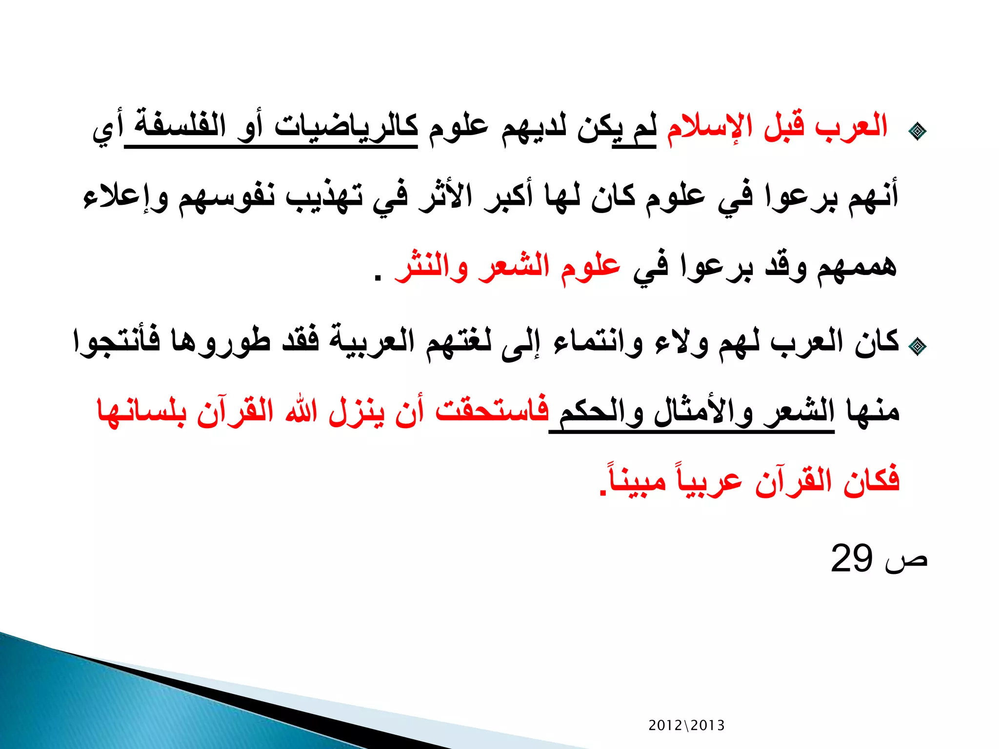 ‫اإلسالم‬ ‫قبل‬ ‫العرب‬‫ي‬ ‫لم‬‫علوم‬ ‫لديهم‬ ‫كن‬‫الفلس‬ ‫أو‬ ‫كالرياضيات‬‫فة‬‫أي‬
‫وإع‬ ‫نفوسهم‬ ‫تهذيب‬ ‫في‬ ‫األثر‬ ‫أكبر‬ ‫لها‬ ‫كان‬ ‫علوم‬ ‫في‬ ‫برعوا‬ ‫أنهم‬‫الء‬
‫في‬ ‫برعوا‬ ‫وقد‬ ‫هممهم‬‫والنثر‬ ‫الشعر‬ ‫علوم‬.
‫فأن‬ ‫طوروها‬ ‫فقد‬ ‫العربية‬ ‫لغتهم‬ ‫إلى‬ ‫وانتماء‬ ‫والء‬ ‫لهم‬ ‫العرب‬ ‫كان‬‫تجوا‬
‫منها‬‫والحكم‬ ‫واألمثال‬ ‫الشعر‬‫بلس‬ ‫القرآن‬ ‫هللا‬ ‫ينزل‬ ‫أن‬ ‫فاستحقت‬‫انها‬
ً‫ا‬‫مبين‬ ً‫ا‬‫عربي‬ ‫القرآن‬ ‫فكان‬.
‫ص‬29
20122013
 