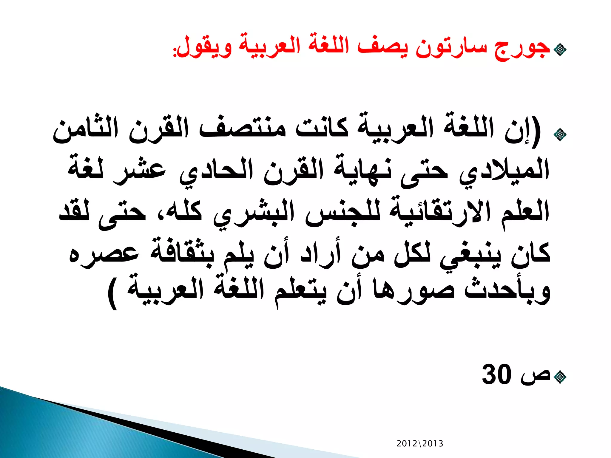 ‫ويقول‬ ‫العربية‬ ‫اللغة‬ ‫يصف‬ ‫سارتون‬ ‫جورج‬:
(‫الث‬ ‫القرن‬ ‫منتصف‬ ‫كانت‬ ‫العربية‬ ‫اللغة‬ ‫إن‬‫امن‬
‫لغة‬ ‫عشر‬ ‫الحادي‬ ‫القرن‬ ‫نهاية‬ ‫حتى‬ ‫الميالدي‬
‫حت‬ ،‫كله‬ ‫البشري‬ ‫للجنس‬ ‫االرتقائية‬ ‫العلم‬‫لقد‬ ‫ى‬
‫عص‬ ‫بثقافة‬ ‫يلم‬ ‫أن‬ ‫أراد‬ ‫من‬ ‫لكل‬ ‫ينبغي‬ ‫كان‬‫ره‬
‫العربية‬ ‫اللغة‬ ‫يتعلم‬ ‫أن‬ ‫صورها‬ ‫وبأحدث‬)
‫ص‬30
20122013
 