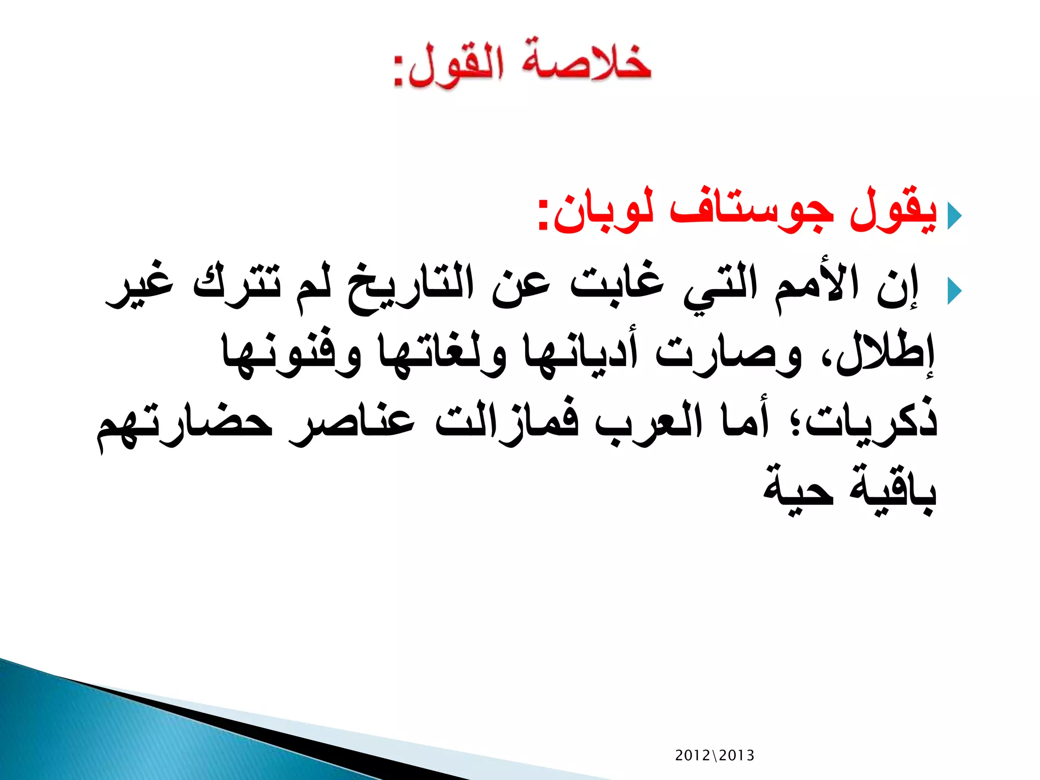 ‫لوبان‬ ‫جوستاف‬ ‫يقول‬:
‫غي‬ ‫تترك‬ ‫لم‬ ‫التاريي‬ ‫عن‬ ‫غابت‬ ‫التي‬ ‫األمم‬ ‫إن‬‫ر‬
‫وفنونها‬ ‫ولغاتها‬ ‫أديانها‬ ‫وصارت‬ ،‫إطالل‬
‫حضارتهم‬ ‫عناصر‬ ‫فمازالت‬ ‫العرب‬ ‫أما‬ ‫ذكريات‬
‫حية‬ ‫باقية‬
20122013
 