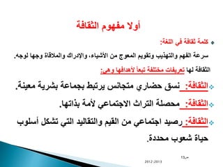 ‫الثقافة‬ ‫مفهوم‬ ‫أوال‬
‫اللغة‬ ‫في‬ ‫ثقافة‬ ‫كلمة‬:
،‫األشياء‬ ‫من‬ ‫المعوج‬ ‫وتقويم‬ ‫والتهذيب‬ ‫الفهم‬ ‫سرعة‬‫لوجه‬ ‫وجها‬ ‫والمالقاة‬ ‫واإلدراك‬.
‫لها‬ ‫الثقافة‬‫وهي‬ ‫ألهدافها‬ ً‫ا‬‫تبع‬ ‫مختلفة‬ ‫تعريفات‬:
‫الثقافة‬:‫مع‬ ‫بشرية‬ ‫بجماعة‬ ‫يرتبط‬ ‫متجانس‬ ‫حضاري‬ ‫نسق‬‫ينة‬.
‫الثقافة‬:‫بذاتها‬ ‫ألمة‬ ‫االجتماعي‬ ‫التراث‬ ‫محصلة‬.
‫الثقافة‬:‫أس‬ ‫تشكل‬ ‫التي‬ ‫والتقاليد‬ ‫القيم‬ ‫من‬ ‫اجتماعي‬ ‫رصيد‬‫لوب‬
‫محددة‬ ‫شعوب‬ ‫حياة‬.
‫ص‬13
20122013
 