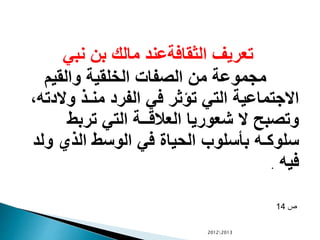 ‫نبي‬ ‫بن‬ ‫مالك‬ ‫الثقافةعند‬ ‫تعريف‬
‫والقيم‬ ‫الخلقية‬ ‫الصفات‬ ‫من‬ ‫مجموعة‬
‫وال‬ ‫منـذ‬ ‫الفرد‬ ‫في‬ ‫تؤثر‬ ‫التي‬ ‫االجتماعية‬،‫دته‬
‫تربط‬ ‫التي‬ ‫العالقــة‬ ‫شعوريا‬ ‫ال‬ ‫وتصبح‬
‫و‬ ‫الذي‬ ‫الوسط‬ ‫في‬ ‫الحياة‬ ‫بأسلوب‬ ‫سلوكـه‬‫لد‬
‫فيه‬.
‫ص‬14
20122013
 