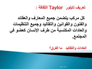 ‫تايلور‬ ‫تعريف‬Taylor‫الثقافة‬:
‫والعقائد‬ ‫المعارف‬ ‫جميع‬ ‫يتضمن‬ ‫مركب‬ ‫كل‬
‫التنظي‬ ‫وجميع‬ ‫والتقاليد‬ ‫والقوانين‬ ‫والفنون‬‫مات‬
‫ف‬ ‫كعضو‬ ‫اإلنسان‬ ‫طرف‬ ‫من‬ ‫المكتسبة‬ ‫والعادات‬‫ي‬
‫المجتمع‬.
‫الفرق؟‬ ‫ما‬ ‫والتقاليد‬ ‫العادات‬
‫ص‬14
20122013
 