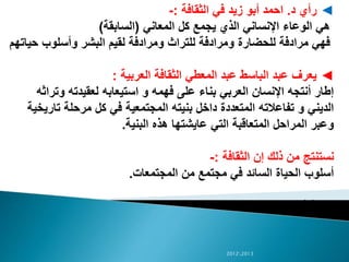 ◄‫رأي‬‫د‬.‫الثقافة‬ ‫في‬ ‫زيد‬ ‫أبو‬ ‫احمد‬:-
‫المعاني‬ ‫كل‬ ‫يجمع‬ ‫الذي‬ ‫اإلنساني‬ ‫الوعاء‬ ‫هي‬(‫السابقة‬)
‫للحضارة‬ ‫مرادفة‬ ‫فهي‬‫ح‬ ‫وأسلوب‬ ‫البشر‬ ‫لقيم‬ ‫ومرادفة‬ ‫للتراث‬ ‫ومرادفة‬‫ياتهم‬
◄‫العربية‬ ‫الثقافة‬ ‫المعطي‬ ‫عبد‬ ‫الباسط‬ ‫عبد‬ ‫يعرف‬:
‫وت‬ ‫لعقيدته‬ ‫استيعابه‬ ‫و‬ ‫فهمه‬ ‫على‬ ‫بناء‬ ‫العربي‬ ‫اإلنسان‬ ‫أنتجه‬ ‫إطار‬‫راثه‬
‫تا‬ ‫مرحلة‬ ‫كل‬ ‫في‬ ‫المجتمعية‬ ‫بنيته‬ ‫داخل‬ ‫المتعددة‬ ‫تفاعالته‬ ‫و‬ ‫الديني‬‫ريخية‬
‫البنية‬ ‫هذه‬ ‫عايشتها‬ ‫التي‬ ‫المتعاقبة‬ ‫المراحل‬ ‫وعبر‬.
‫الثقافة‬ ‫إن‬ ‫ذلك‬ ‫من‬ ‫نستنتج‬:-
‫المجتمعات‬ ‫من‬ ‫مجتمع‬ ‫في‬ ‫السائد‬ ‫الحياة‬ ‫أسلوب‬.
‫ص‬14
20122013
 