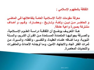 ‫اإلسالمي‬ ‫بالمفهوم‬ ‫الثقافة‬:
‫ال‬‫ض‬‫الما‬ ‫الي‬‫ف‬ ‫الا‬‫ه‬‫بتفاعالت‬ ‫الة‬‫م‬‫العا‬ ‫الالمية‬‫س‬‫اإل‬ ‫األمة‬ ‫مقومات‬ ‫معرفة‬‫ي‬
‫الداف‬‫ال‬‫ال‬‫ه‬‫أ‬ ‫و‬ ،‫اليم‬‫ال‬‫ال‬‫ق‬‫و‬ ،‫الارة‬‫ال‬‫ال‬‫ض‬‫وح‬ ، ‫الاريي‬‫ال‬‫ال‬‫ت‬‫و‬ ،‫الة‬‫ال‬‫ال‬‫غ‬‫ول‬ ،‫الن‬‫ال‬‫ال‬‫ي‬‫د‬ ‫الن‬‫ال‬‫ال‬‫م‬ ‫الر‬‫ال‬‫ال‬‫ض‬‫الحا‬ ‫و‬
‫هادفة‬ ‫واعية‬ ‫بصورة‬ ‫مشتركة‬.
،‫الالمية‬‫ال‬‫ال‬‫س‬‫اإل‬ ‫الوم‬‫ال‬‫ال‬‫ل‬‫الع‬ ‫الة‬‫ال‬‫ال‬‫س‬‫درا‬ ‫الة‬‫ال‬‫ال‬‫ف‬‫الثقا‬ ‫أن‬ ‫الح‬‫ال‬‫ال‬‫ض‬‫يو‬ ‫الف‬‫ال‬‫ال‬‫ي‬‫التعر‬ ‫الذا‬‫ال‬‫ال‬‫ه‬
‫النة‬‫ال‬‫ال‬‫س‬‫وال‬ ،‫الريم‬‫ال‬‫ال‬‫ك‬‫ال‬ ‫الرآن‬‫ال‬‫ال‬‫ق‬‫ال‬ ‫الن‬‫ال‬‫ال‬‫م‬ ‫التمدة‬‫ال‬‫ال‬‫س‬‫الم‬ ‫الددة‬‫ال‬‫ال‬‫ع‬‫المت‬ ‫الا‬‫ال‬‫ال‬‫ه‬‫بجوانب‬ ‫الرفة‬‫ال‬‫ال‬‫ص‬‫وال‬
‫الي‬‫س‬‫وال‬ ،‫اله‬‫ق‬‫والف‬ ،‫الير‬‫ال‬‫س‬‫والتف‬ ،‫الدة‬‫ي‬‫العق‬ ‫الاء‬‫م‬‫عل‬ ‫الافه‬‫ال‬‫ض‬‫أ‬ ‫الا‬‫م‬‫و‬ ،‫الة‬‫ي‬‫النبو‬‫الن‬‫ال‬‫م‬ ،‫رة‬
‫الرات‬‫ي‬‫والمتغ‬ ‫الداث‬‫ح‬‫األ‬ ‫اله‬‫ت‬‫أوجد‬ ‫الا‬‫م‬‫و‬ ،‫األمين‬ ‫واالجتهاد‬ ‫الجاد‬ ‫الفكر‬ ‫ثمرات‬
‫المعاصرة‬ ‫والتحديات‬.
‫ص‬15
20122013
 