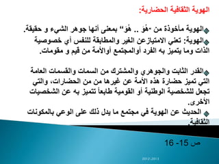 ‫الحضارية‬ ‫الثقافية‬ ‫الهوية‬:
‫من‬ ‫مأخوذة‬ ‫الهوية‬“َ‫و‬ُ‫ه‬..َ‫و‬ُ‫ه‬“‫حقيق‬ ‫و‬ ‫الشيء‬ ‫جوهر‬ ‫أنها‬ ‫بمعنى‬‫ة‬.
‫الهوية‬:‫خصوص‬ ‫أي‬ ‫للنفس‬ ‫والمطابقة‬ ‫الغير‬ ‫االمتيازعن‬ ‫تعني‬‫ية‬
‫مقومات‬ ‫و‬ ‫قيم‬ ‫من‬ ‫أواألمة‬ ‫أوالمجتمع‬ ‫الفرد‬ ‫به‬ ‫يتميز‬ ‫وما‬ ‫الذات‬.
‫العامة‬ ‫والقسمات‬ ‫السمات‬ ‫من‬ ‫والمشترك‬ ‫والجوهري‬ ‫الثابت‬ ‫القدر‬
‫والتي‬ ،‫الحضارات‬ ‫من‬ ‫من‬ ‫غيرها‬ ‫عن‬ ‫األمة‬ ‫هذه‬ ‫حضارة‬ ‫تميز‬ ‫التي‬
‫الشخ‬ ‫عن‬ ‫به‬ ‫تتميز‬ ً‫ا‬‫طابع‬ ‫القومية‬ ‫أو‬ ‫الوطنية‬ ‫للشخصية‬ ‫تجعل‬‫صيات‬
‫األخرى‬.
‫بالمكونات‬ ‫الوعي‬ ‫على‬ ‫ذلك‬ ‫يدل‬ ‫ما‬ ‫مجتمع‬ ‫في‬ ‫الهوية‬ ‫عن‬ ‫الحديث‬
‫الثقافية‬.
‫ص‬15-16
20122013
 