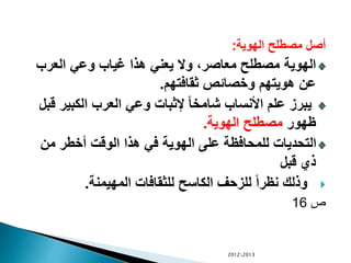 ‫الهوية‬ ‫مصطلح‬ ‫أصل‬:
‫العرب‬ ‫وعي‬ ‫غياب‬ ‫هذا‬ ‫يعني‬ ‫وال‬ ،‫معاصر‬ ‫مصطلح‬ ‫الهوية‬
‫ثقافتهم‬ ‫وخصائص‬ ‫هويتهم‬ ‫عن‬.
‫الكبير‬ ‫العرب‬ ‫وعي‬ ‫إلثبات‬ ً‫ا‬‫شامخ‬ ‫األنساب‬ ‫علم‬ ‫يبرز‬‫قبل‬
‫ظهور‬‫الهوية‬ ‫مصطلح‬.
‫من‬ ‫أخطر‬ ‫الوقت‬ ‫هذا‬ ‫في‬ ‫الهوية‬ ‫على‬ ‫للمحافظة‬ ‫التحديات‬
‫قبل‬ ‫ذي‬
‫المهيمنة‬ ‫للثقافات‬ ‫الكاسح‬ ‫للزحف‬ ً‫ا‬‫نظر‬ ‫وذلك‬.
‫ص‬16
20122013
 
