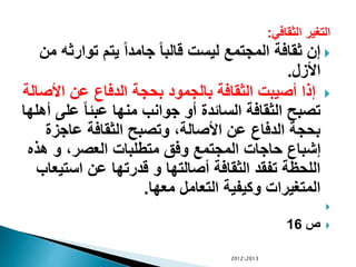 ‫الثقافي‬ ‫التغير‬:
‫توا‬ ‫يتم‬ ً‫ا‬‫جامد‬ ً‫ا‬‫قالب‬ ‫ليست‬ ‫المجتمع‬ ‫ثقافة‬ ‫إن‬‫من‬ ‫رثه‬
‫األزل‬.
‫األ‬ ‫عن‬ ‫الدفاع‬ ‫بحجة‬ ‫بالجمود‬ ‫الثقافة‬ ‫أصيبت‬ ‫إذا‬‫صالة‬
‫عل‬ ً‫ا‬‫عبئ‬ ‫منها‬ ‫جوانب‬ ‫أو‬ ‫السائدة‬ ‫الثقافة‬ ‫تصبح‬‫أهلها‬ ‫ى‬
‫عاجز‬ ‫الثقافة‬ ‫وتصبح‬ ،‫األصالة‬ ‫عن‬ ‫الدفاع‬ ‫بحجة‬‫ة‬
‫هذ‬ ‫و‬ ،‫العصر‬ ‫متطلبات‬ ‫وفق‬ ‫المجتمع‬ ‫حاجات‬ ‫إشباع‬‫ه‬
‫است‬ ‫عن‬ ‫قدرتها‬ ‫و‬ ‫أصالتها‬ ‫الثقافة‬ ‫تفقد‬ ‫اللحظة‬‫يعاب‬
‫معها‬ ‫التعامل‬ ‫وكيفية‬ ‫المتغيرات‬.

‫ص‬16
20122013
 