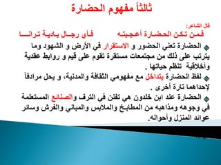 ‫الحضارة‬ ‫مفهوم‬ ً‫ا‬‫ثالث‬
‫الشاعر‬ ‫قال‬:
‫أعـجـبتـه‬ ‫الحـضـارة‬ ‫تـكـن‬ ‫فـمـن‬‫تـرانــــا‬ ‫بـاديـة‬ ‫رجــال‬ ‫فـأي‬
‫و‬ ‫الحضور‬ ‫تعني‬ ‫الحضارة‬‫االستقرار‬‫وما‬ ‫الشهود‬ ‫و‬ ‫األرض‬ ‫في‬
‫عق‬ ‫روابط‬ ‫و‬ ‫قيم‬ ‫على‬ ‫تقوم‬ ‫مستقرة‬ ‫مجتمعات‬ ‫من‬ ‫ذلك‬ ‫على‬ ‫يترتب‬‫دية‬
‫حياتها‬ ‫تنظم‬ ‫وأخالقية‬.
‫الحضارة‬ ‫لفظ‬‫يتداخل‬‫مرادف‬ ‫يحل‬ ‫و‬ ،‫والمدنية‬ ‫الثقافة‬ ‫مفهومي‬ ‫مع‬ً‫ا‬
‫أخرى‬ ‫تارة‬ ‫إلحداهما‬.
‫و‬ ‫الترف‬ ‫في‬ ‫تفنن‬ ‫هي‬ ‫خلدون‬ ‫ابن‬ ‫عند‬ ‫الحضارة‬‫الصنائع‬‫المست‬‫علمة‬
‫وسائر‬ ‫والفرش‬ ‫والمباني‬ ‫والمالبس‬ ‫المطابـي‬ ‫من‬ ‫ومذاهبه‬ ‫وجوهه‬ ‫في‬
‫وأحواله‬ ‫المنزل‬ ‫عوائد‬.
‫ص‬19
 