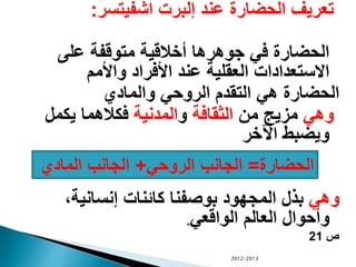 ‫اشفيتسر‬ ‫إلبرت‬ ‫عند‬ ‫الحضارة‬ ‫تعريف‬:
‫على‬ ‫متوقفة‬ ‫أخالقية‬ ‫جوهرها‬ ‫في‬ ‫الحضارة‬
‫واألمم‬ ‫األفراد‬ ‫عند‬ ‫العقلية‬ ‫االستعدادات‬
‫والمادي‬ ‫الروحي‬ ‫التقدم‬ ‫هي‬ ‫الحضارة‬
‫وهي‬‫من‬ ‫مزيج‬‫الثقافة‬‫و‬‫المدنية‬‫يكمل‬ ‫فكالهما‬
‫اآلخر‬ ‫ويضبط‬
‫وهي‬،‫إنسانية‬ ‫كائنات‬ ‫بوصفنا‬ ‫المجهود‬ ‫بذل‬
‫الواقعي‬ ‫العالم‬ ‫وأحوال‬.
‫ص‬21
20122013
‫الحضارة‬=‫الروحي‬ ‫الجانب‬+‫المادي‬ ‫الجانب‬
 