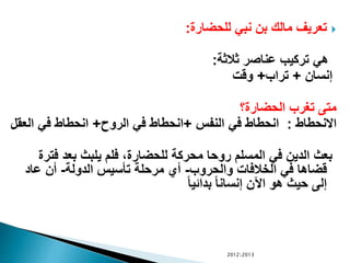 ‫للحضارة‬ ‫نبي‬ ‫بن‬ ‫مالك‬ ‫تعريف‬:
‫ثالثة‬ ‫عناصر‬ ‫تركيب‬ ‫هي‬:
‫إنسان‬+‫تراب‬+‫وقت‬
‫الحضارة؟‬ ‫تغرب‬ ‫متى‬
‫االنحطاط‬:‫النفس‬ ‫في‬ ‫انحطاط‬+‫الرو‬ ‫في‬ ‫انحطاط‬+‫ال‬ ‫في‬ ‫انحطاط‬‫عقل‬
‫ف‬ ‫بعد‬ ‫يلبث‬ ‫فلم‬ ،‫للحضارة‬ ‫محركة‬ ‫روحا‬ ‫المسلم‬ ‫في‬ ‫الدين‬ ‫بعث‬‫ترة‬
‫والحروب‬ ‫الخالفات‬ ‫في‬ ‫قضاها‬-‫الدولة‬ ‫تأسيس‬ ‫مرحلة‬ ‫أي‬-‫عاد‬ ‫أن‬
ً‫ا‬‫بدائي‬ ً‫ا‬‫إنسان‬ ‫اآلن‬ ‫هو‬ ‫حيث‬ ‫إلى‬
20122013
 