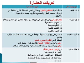 ‫الحضارة‬ ‫تعريف‬ ‫نظر‬ ‫وجهة‬ ‫من‬
•‫الحياة‬ ‫نمط‬‫للبداوة‬ ‫المناقض‬‫م‬ ‫منتظمة‬ ‫بفنون‬ ‫المتصفة‬ ‫للمدن‬ ‫والمنشئ‬‫ن‬
‫والرفاهية‬ ‫وسائل‬ ‫و‬ ‫والعلوم‬ ‫والصنائع‬ ‫العيش‬ ‫ومكاسب‬ ‫اإلدارة‬.
•‫االستقرار‬
‫خلدون‬ ‫ابن‬ 1
‫اجتماعي‬ ‫نظام‬‫عناصر‬ ‫من‬ ،‫الثقافي‬ ‫إنتاجه‬ ‫من‬ ‫الزيادة‬ ‫على‬ ‫اإلنسان‬ ‫يعين‬‫أربعة‬:
1-‫االقتصادية‬ ‫الموارد‬
2-‫السياسية‬ ‫النظم‬
3-‫الخلقية‬ ‫التقاليد‬
4-‫والفنون‬ ‫العلوم‬
‫ديورانت‬ ‫ول‬ 2
‫األف‬ ‫عند‬ ‫العقلية‬ ‫االستعدادات‬ ‫على‬ ‫متوقفة‬ ‫أخالقية‬ ‫جوهرها‬ ‫في‬ ‫الحضارة‬‫راد‬
‫واألمم‬
‫هي‬ ‫الحضارة‬‫والمادي‬ ‫الروحي‬ ‫التقدم‬
‫وهي‬‫من‬ ‫مزيج‬‫الثقافة‬‫و‬‫المدنية‬‫اآلخر‬ ‫ويضبط‬ ‫يكمل‬ ‫فكالهما‬
‫وهي‬‫الواقعي‬ ‫العالم‬ ‫وأحوال‬ ،‫إنسانية‬ ‫كائنات‬ ‫بوصفنا‬ ‫المجهود‬ ‫بذل‬
‫اشفيتسر‬ ‫ألبرت‬ 3
‫هي‬‫ثالثة‬ ‫عناصر‬ ‫تركيب‬:
‫إنسان‬+‫تراب‬+‫وقت‬
‫االنحطاط‬:‫النفس‬ ‫في‬+‫الرو‬ ‫في‬+‫العقل‬ ‫في‬
‫للحضارة‬ ‫محركة‬ ‫روحا‬ ‫المسلم‬ ‫في‬ ‫الدين‬ ‫بعث‬
‫نبي‬ ‫بن‬ ‫مالك‬ 4
20122013
 