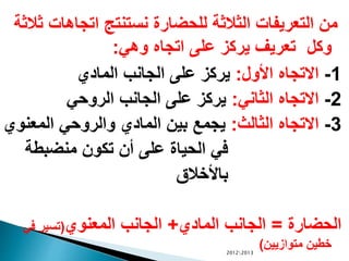 ‫اتجاهات‬ ‫نستنتج‬ ‫للحضارة‬ ‫الثالثة‬ ‫التعريفات‬ ‫من‬‫ثالثة‬
‫وكل‬‫وهي‬ ‫اتجاه‬ ‫على‬ ‫يركز‬ ‫تعريف‬:
1-‫األول‬ ‫االتجاه‬:‫المادي‬ ‫الجانب‬ ‫على‬ ‫يركز‬
2-‫الثاني‬ ‫االتجاه‬:‫الروحي‬ ‫الجانب‬ ‫على‬ ‫يركز‬
3-‫الثالث‬ ‫االتجاه‬:‫المعنو‬ ‫والروحي‬ ‫المادي‬ ‫بين‬ ‫يجمع‬‫ي‬
‫منضبطة‬ ‫تكون‬ ‫أن‬ ‫على‬ ‫الحياة‬ ‫في‬
‫باألخالق‬
‫الحضارة‬=‫المادي‬ ‫الجانب‬+‫المعنوي‬ ‫الجانب‬(‫في‬ ‫تسير‬
‫متوازيين‬ ‫خطين‬)20122013
 