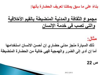 ‫بأنها‬ ‫الحضارة‬ ‫تعريف‬ ‫يمكننا‬ ‫سبق‬ ‫ما‬ ‫على‬ ً‫ء‬‫بنا‬:
‫األخالق‬ ‫بالقيم‬ ‫المنضبطة‬ ‫والمدنية‬ ‫الثقافة‬ ‫مجموع‬‫ية‬
‫اإلنسان‬ ‫خدمة‬ ‫في‬ ‫تصب‬ ‫والتي‬
‫مثال‬:
‫استخدامها‬ ‫االنسان‬ ‫أحسن‬ ‫إن‬ ‫حضاري‬ ‫مدني‬ ‫منجز‬ ‫السيارة‬ ‫ذلك‬
‫المنضبطة‬ ‫الحضارة‬ ‫من‬ ‫خالية‬ ‫فهي‬ ‫والهمجية‬ ‫الضرر‬ ‫إلى‬ ‫أدى‬ ‫إن‬ ‫أما‬
‫ص‬22
20122013
 