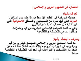 ‫واإلسالمي‬ ‫العربي‬ ‫المفهوم‬ ‫في‬ ‫الحضارة‬:
‫بأنها‬ ‫تعرف‬:
‫المناطق‬ ‫بين‬ ‫األرض‬ ‫من‬ ‫األوسط‬ ‫النطاق‬ ‫في‬ ‫تاريخية‬ ‫حصيلة‬
‫الباردة‬‫والمناطق‬ ‫المسيحيين‬ ‫من‬ ‫كثرة‬ ‫فيها‬ ‫التي‬‫االستوائية‬‫التي‬
‫والوثنيين‬ ‫الديانات‬ ‫أصحاب‬ ‫من‬ ‫كثرة‬ ‫فيها‬
‫ومنجزات‬ ‫قيم‬ ‫من‬ ‫للبشرية‬ ‫اإلسالمي‬ ‫المجتمع‬ ‫قدمه‬ ‫ما‬ ‫وهي‬
‫والتنظيمية‬ ‫التطبيقية‬ ‫في‬ ‫واختراعات‬
‫وتعرف‬–ً‫ا‬‫أيض‬-‫بأنها‬:
‫قيم‬ ‫من‬ ‫البشري‬ ‫للمجتمع‬ ‫واإلسالمي‬ ‫العربي‬ ‫المجتمع‬ ‫قدمه‬ ‫ما‬
‫من‬ ‫قدمه‬ ‫عما‬ ً‫ال‬‫فض‬ ،‫واألخالقية‬ ‫الروحية‬ ‫الجوانب‬ ‫في‬ ،‫ومبادىء‬
‫والتن‬ ‫التطبيقية‬ ‫الجوانب‬ ‫في‬ ‫واختراعات‬ ‫واكتشافات‬ ‫منجزات‬‫ظيمية‬
‫ص‬24
20122013
 