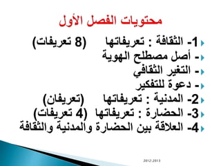 1-‫الثقافة‬:‫تعريفاتها‬(8‫تعريفات‬)
-‫الهوية‬ ‫مصطلح‬ ‫أصل‬
-‫الثقافي‬ ‫التغير‬
-‫للتفكير‬ ‫دعوة‬
2-‫المدنية‬:‫تعريفاتها‬(‫تعريفان‬)
3-‫الحضارة‬:‫تعريفاتها‬(4‫تعريفات‬)
4-‫والثق‬ ‫والمدنية‬ ‫الحضارة‬ ‫بين‬ ‫العالقة‬‫افة‬
20122013
 