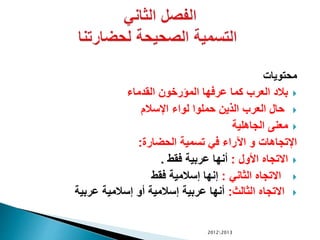 ‫محتويات‬
‫القدماء‬ ‫المؤرخون‬ ‫عرفها‬ ‫كما‬ ‫العرب‬ ‫بالد‬
‫اإلسالم‬ ‫لواء‬ ‫حملوا‬ ‫الذين‬ ‫العرب‬ ‫حال‬
‫الجاهلية‬ ‫معنى‬
‫الحضارة‬ ‫تسمية‬ ‫في‬ ‫اآلراء‬ ‫و‬ ‫اإلتجاهات‬:
‫األول‬ ‫االتجاه‬:‫فقط‬ ‫عربية‬ ‫أنها‬.
‫الثاني‬ ‫االتجاه‬:‫فقط‬ ‫إسالمية‬ ‫إنها‬
‫الثالث‬ ‫االتجاه‬:‫عربية‬ ‫إسالمية‬ ‫أو‬ ‫إسالمية‬ ‫عربية‬ ‫أنها‬
20122013
 