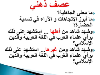 ‫الجاهلية؟‬ ‫معنى‬ ‫ما‬
‫أبرز‬ ‫ما‬‫تسمية‬ ‫في‬ ‫اآلراء‬ ‫و‬ ‫اإلتجاهات‬
‫الحضارة؟‬
‫من‬ ‫شاهد‬ ‫وشهد‬‫أهلها‬...‫ذلك‬ ‫على‬ ‫استشهد‬
‫والدين‬ ‫العربية‬ ‫اللغة‬ ‫في‬ ‫العرب‬ ‫علماء‬ ‫برأي‬
‫اإلسالمي؟‬
‫ومن‬ ‫شاهد‬ ‫وشهد‬‫غيرها‬...‫ذلك‬ ‫على‬ ‫استشهد‬
‫والدين‬ ‫العربية‬ ‫اللغة‬ ‫في‬ ‫الغرب‬ ‫علماء‬ ‫برأي‬
‫اإلسالمي؟‬
20122013
 