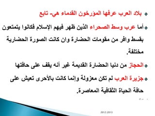 ‫هي‬ ‫القدماء‬ ‫المؤرخون‬ ‫عرفها‬ ‫العرب‬ ‫بالد‬-‫تابع‬
‫أما‬‫الصحراء‬ ‫وسط‬ ‫عرب‬‫يتمت‬ ‫فكانوا‬ ‫اإلسالم‬ ‫فيهم‬ ‫ظهر‬ ‫الذين‬‫عون‬
‫الحضاري‬ ‫الصورة‬ ‫كانت‬ ‫وان‬ ‫الحضارة‬ ‫مقومات‬ ‫من‬ ‫وافر‬ ‫بقسط‬‫ة‬
‫مختلفة‬.
‫الحجاز‬‫حافتها‬ ‫على‬ ‫يقف‬ ‫أنه‬ ‫غير‬ ‫القديمة‬ ‫الحضارة‬ ‫دنيا‬ ‫من‬
‫العرب‬ ‫جزيرة‬‫على‬ ‫تعيش‬ ‫باألحرى‬ ‫كانت‬ ‫وإنما‬ ‫معزولة‬ ‫تكن‬ ‫لم‬
‫المعاصرة‬ ‫الثقافية‬ ‫الحياة‬ ‫حافة‬.
‫ص‬27
20122013
 