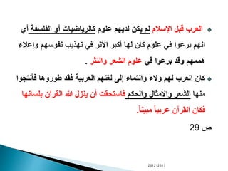 ‫اإلسالم‬ ‫قبل‬ ‫العرب‬‫ي‬ ‫لم‬‫علوم‬ ‫لديهم‬ ‫كن‬‫الفلس‬ ‫أو‬ ‫كالرياضيات‬‫فة‬‫أي‬
‫وإع‬ ‫نفوسهم‬ ‫تهذيب‬ ‫في‬ ‫األثر‬ ‫أكبر‬ ‫لها‬ ‫كان‬ ‫علوم‬ ‫في‬ ‫برعوا‬ ‫أنهم‬‫الء‬
‫في‬ ‫برعوا‬ ‫وقد‬ ‫هممهم‬‫والنثر‬ ‫الشعر‬ ‫علوم‬.
‫فأن‬ ‫طوروها‬ ‫فقد‬ ‫العربية‬ ‫لغتهم‬ ‫إلى‬ ‫وانتماء‬ ‫والء‬ ‫لهم‬ ‫العرب‬ ‫كان‬‫تجوا‬
‫منها‬‫والحكم‬ ‫واألمثال‬ ‫الشعر‬‫بلس‬ ‫القرآن‬ ‫هللا‬ ‫ينزل‬ ‫أن‬ ‫فاستحقت‬‫انها‬
ً‫ا‬‫مبين‬ ً‫ا‬‫عربي‬ ‫القرآن‬ ‫فكان‬.
‫ص‬29
20122013
 