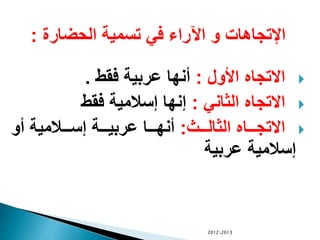 ‫الحضارة‬ ‫تسمية‬ ‫في‬ ‫اآلراء‬ ‫و‬ ‫اإلتجاهات‬:
‫األول‬ ‫االتجاه‬:‫فقط‬ ‫عربية‬ ‫أنها‬.
‫الثاني‬ ‫االتجاه‬:‫فقط‬ ‫إسالمية‬ ‫إنها‬
‫الث‬‫ال‬‫ال‬‫ال‬‫ل‬‫الثا‬ ‫الاه‬‫ال‬‫ال‬‫ال‬‫ج‬‫االت‬:‫أو‬ ‫الالمية‬‫ال‬‫ال‬‫ال‬‫س‬‫إ‬ ‫الة‬‫ال‬‫ال‬‫ال‬‫ي‬‫عرب‬ ‫الا‬‫ال‬‫ال‬‫ال‬‫ه‬‫أن‬
‫عربية‬ ‫إسالمية‬
20122013
 