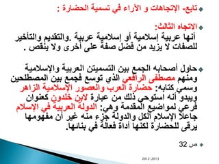 ‫تابع‬-‫الحضارة‬ ‫تسمية‬ ‫في‬ ‫اآلراء‬ ‫و‬ ‫اإلتجاهات‬:
‫الثالث‬ ‫االتجاه‬:
‫عربية‬ ‫إسالمية‬ ‫أو‬ ‫إسالمية‬ ‫عربية‬ ‫أنها‬.‫والت‬ ‫والتقديم‬‫أخير‬
‫ينقص‬ ‫وال‬ ‫أخرى‬ ‫على‬ ‫صفة‬ ‫فضل‬ ‫من‬ ‫يزيد‬ ‫ال‬ ‫للصفات‬.
‫واإلسالم‬ ‫العربية‬ ‫التسميتن‬ ‫بين‬ ‫الجمع‬ ‫أصحابه‬ ‫حاول‬‫ية‬
‫ومنهم‬‫الرافعي‬ ‫مصطفى‬‫المصط‬ ‫بين‬ ‫فجمع‬ ‫توسع‬ ‫الذي‬‫لحين‬
‫كتابه‬ ‫وسمي‬:‫الزاهر‬ ‫اإلسالمية‬ ‫والعصور‬ ‫العرب‬ ‫حضارة‬
‫عبارة‬ ‫من‬ ‫ذلك‬ ‫استوحي‬ ‫أنه‬ ‫ويبدو‬‫خلدون‬ ‫البن‬‫كعنوان‬
‫وهي‬ ‫المقدمة‬ ‫لمواضيع‬ ‫فرعي‬:‫اإلس‬ ‫في‬ ‫العربية‬ ‫الدولة‬‫الم‬
‫مفهومها‬ ‫أن‬ ‫غير‬ ‫منه‬ ‫جزء‬ ‫والدولة‬ ‫الكل‬ ‫اإلسالم‬ ‫جاعال‬
‫بنائها‬ ‫في‬ ‫فعالة‬ ‫أداة‬ ‫لكنها‬ ‫للحضارة‬ ‫يرقى‬.
‫ص‬32
20122013
 