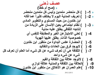 (‫خطأ‬ ‫أم‬ ‫صح‬)
1-) (‫متحضر‬ ‫متمدين‬ ‫كل‬ ‫وليس‬ ‫متمدين‬ ‫متحضر‬ ‫كل‬
2-) (‫قاله‬ ‫عما‬ ً‫ا‬‫كثير‬ ‫يختلف‬ ‫ال‬ ‫اليوم‬ ‫المدنية‬ ‫تعريف‬
‫المادي‬ ‫والتطوير‬ ‫المستوي‬ ‫حيث‬ ‫من‬ ‫خلدون‬ ‫ابن‬
3-) (‫من‬ ‫الزيادة‬ ‫على‬ ‫اإلنسان‬ ‫يعين‬ ‫اجتماعي‬ ‫نظام‬
‫مدنية‬ ‫عليه‬ ‫يطلق‬ ‫الثقافي‬ ‫إنتاجه‬
4-) (‫أي‬ ‫للنفس‬ ‫والمطابقة‬ ‫الغير‬ ‫االمتيازعن‬ ‫تعني‬
‫الذات‬ ‫خصوصية‬.‫الهوية‬ ‫عليها‬ ‫يطلق‬
5-) (‫خلدون‬ ‫ابن‬ ‫منظور‬ ‫من‬ ‫البداوة‬ ‫عكس‬ ‫الحضارة‬
6-) (‫والتقاليد‬ ‫العادات‬ ‫بين‬ ‫فرق‬ ‫اليوجد‬
7-) (‫كل‬ ‫تعرف‬ ‫أن‬ ‫العلم‬ ‫أما‬ ‫شيء‬ ‫كل‬ ‫عن‬ ‫شيء‬ ‫تعرف‬ ‫أن‬ ‫هي‬ ‫الثقافة‬
‫واحد‬ ‫شىء‬ ‫عن‬ ‫شىء‬
8-) (‫والقيم‬ ‫الثقافة‬ ‫بين‬ ‫عالقة‬ ‫التوجد‬
9-) (‫توازي‬ ‫عالقة‬ ‫والمدنية‬ ‫الثقافة‬ ‫بين‬ ‫العالقة‬
10-) (‫خلدون‬ ‫ابن‬ ‫منظور‬ ‫من‬ ‫األخالق‬ ‫هو‬ ‫العمران‬ ‫علم‬
20122013
 