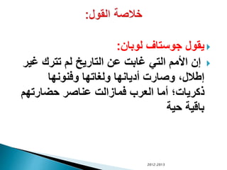 ‫لوبان‬ ‫جوستاف‬ ‫يقول‬:
‫غي‬ ‫تترك‬ ‫لم‬ ‫التاريي‬ ‫عن‬ ‫غابت‬ ‫التي‬ ‫األمم‬ ‫إن‬‫ر‬
‫وفنونها‬ ‫ولغاتها‬ ‫أديانها‬ ‫وصارت‬ ،‫إطالل‬
‫حضارتهم‬ ‫عناصر‬ ‫فمازالت‬ ‫العرب‬ ‫أما‬ ‫ذكريات‬
‫حية‬ ‫باقية‬
20122013
 